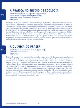 214Instituto Cultural Lourenço Castanho
A prática no ensino de zoologia
Autoria: Kelma Cristina de Freitas [kfreitas123@gmail.com]
Thaiany Miranda Costa [thaianycosta@hotmail.com]
Instituição: Liceu de Artes e Ofícios de São Paulo
Área: Biologia
A zoologia, na maioria das vezes, é ensinada de modo fragmentada e descontextualizada, focando
e priorizando a memorização. Intuímos poder ser esse o motivo que alguns alunos, ao chegar ao
Ensino Médio, trazem conceitos equivocados e desconexos em relação as características, aos grupos
e a própria evolução dos animais. Uma estratégia que pode ser utilizada nessa direção é a utilização
de aulas práticas, na qual o aluno é capaz de comparar e manipular os diferentes grupos, ampliando
o conteúdo teórico visto em aula. Nesse trabalho, pretende-se apresentar uma sequência didática
de aulas práticas desenvolvidas com artrópodes para o 2° ano do Ensino Médio na Escola Liceu
de Artes e Ofícios de São Paulo. Verificou-se que os aspectos práticos vivenciados no laboratório
despertaram o interesse dos alunos pelos animais, contribuindo no aprendizado dos conteúdos de
zoologia com ênfase no maior grupo dos invertebrados.
A química do prazer
Autoria: Rosana Amici Della Rocca [radrocca@gmail.com]
Instituição: Escola Vera Cruz
Área: Química
Trata-se de uma proposta metodológica realizada pela professora de Química e psicóloga da série,
pautada no fazer do aluno e desenvolvida na 1ª Série do Ensino Médio. O tema Drogas, presente
na vida de um jovem adolescente, organiza os desdobramentos conceituais da disciplina. Partimos
do pressuposto que o conhecimento científico tem a potência de promover mudanças na consciên-
cia das pessoas. Assim, um dos objetivos desse trabalho é promover uma reflexão sobre comporta-
mentos de risco que os jovens se expõem. O trabalho é realizado em quatro etapas. Uma conversa
conduzida pela psicóloga sobre comportamentos de riscos vivenciados. Em química, é discutida
a relação entre as sensações de prazer e as substâncias produzidas pelo cérebro naturalmente e a
partir do uso de substâncias psicotrópicas. Em grupos, os alunos seguem um roteiro detalhado
de pesquisa e apresentam um seminário para a classe. Finalmente, após uma discussão coletiva os
alunos elaboram um texto reflexivo sobre o tema.
445
446
icloc_2015_miolo_FINAL.indd 214 18/05/15 18:35
 