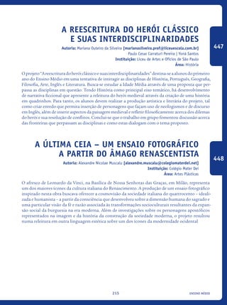 ensino médio215
A reescritura do herói clássico
e suas interdisciplinaridades
Autoria: Mariana Outeiro da Silveira [marianasilveira.prof@liceuescola.com.br]
Paulo Cesar Carraturi Pereira | Yoná Santos
Instituição: Liceu de Artes e Ofícios de São Paulo
Área: História
Oprojeto“Areescrituradoheróiclássicoesuasinterdisciplinaridades”destina-seaalunosdoprimeiro
ano do Ensino Médio em uma tentativa de interagir as disciplinas de História, Português, Geografia,
Filosofia, Arte, Inglês e Literatura. Busca-se estudar a Idade Média através de uma proposta que per-
passa as disciplinas em questão. Tendo História como principal eixo temático, há desenvolvimento
de narrativa ficcional que apresente a releitura do herói medieval através da criação de uma história
em quadrinhos. Para tanto, os alunos devem realizar a produção artística e literária do projeto, tal
como criar enredo que permita inserção de personagens que façam uso de neologismos e de discurso
em Inglês, além de inserir aspectos da paisagem medieval e refletir filosoficamente acerca dos dilemas
do herói e sua resolução de conflitos. Conclui-se que o trabalho em grupo fomentou discussão acerca
das fronteiras que perpassam as disciplinas e como estas dialogam com o tema proposto.
A Última Ceia – Um ensaio fotográfico
a partir do âmago renascentista
Autoria: Alexandre Nicolae Muscalu [alexandre.muscalu@colegiomaterdei.net]
Instituição: Colégio Mater Dei
Área: Artes Plásticas
O afresco de Leonardo da Vinci, na Basílica de Nossa Senhoras das Graças, em Milão, representa
um dos maiores ícones da cultura italiana do Renascimento. A produção de um ensaio fotográfico
inspirado nesta obra buscava oferecer a cosmovisão da sociedade italiana do quattrocento – ideali-
zada e humanista – a partir da consciência que desenvolveu sobre a dimensão humana do sagrado e
uma particular visão da fé e razão associada às transformações socioculturais resultantes da expan-
são social da burguesia na era moderna. Além de investigações sobre os personagens apostólicos
representados na imagem e da história da construção da sociedade moderna, o projeto resultou
numa releitura em outra linguagem estética sobre um dos ícones da modernidade ocidental
447
448
icloc_2015_miolo_FINAL.indd 215 18/05/15 18:35
 
