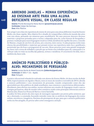 216Instituto Cultural Lourenço Castanho
Abrindo janelas – Minha experiência
ao ensinar arte para uma aluna
deficiente visual, em classe regular
Autoria: Priscilla Barranqueiros Ramos Nannini [prnannini@uol.com.br]
Instituição: Colégio São Domingos
Área: Artes Plásticas
Este artigo é um relato de experiência de ensino de artes para uma aluna deficiente visual do Ensino
Médio, em classe regular. Meu objetivo foi o desafio de compartilhar a beleza do mundo das artes
com esta aluna, pensando em maneiras para sensibilizá-la. No meu processo descrevo diversos
materiais e propostas pensadas para a turma e adaptadas para ela, como leituras de fotografias e
poemas e tradução para outra linguagem visual ou verbal, metáforas do espelho das artes, o mundo
de Matisse, criação de um livro de artista, arte concreta, entre outras. A cada proposta tenho mais
clareza das possibilidades e materiais que possam tornar sua experiência mais rica e gratificante,
permitindo que ela fosse a protagonista de sua arte. Nesse processo notei uma grande integração
na classe com a troca de trabalhos e percebi que ao lerem seus trabalhos para ela, começaram a se
esforçar cada vez mais na escolha das palavras, termos e metáforas. O crescimento foi dela, meu e
também da classe toda.
Anúncio Publicitário x Público-
alvo: mecanismos de persuasão
Autoria: Luciana Kerche do Amaral Cavalcante [luhkerche@gmail.com]
Instituição: CE SESI nº 114 – Agudos
Área: Português
A prática educacional relatada foi realizada com alunos do Ensino Médio, de duas escolas da Rede
SESI, respectivamente em Agudos e Bauru, entre os meses de outubro e novembro de 2014 e aborda
o anúncio publicitário e seus mecanismos de persuasão, visando compreender como eles são
apreendidos por dois públicos de idade semelhante, mas contextos e características diferenciados.
Abordamos, para efetivar essa análise, teorias referentes aos estudos de linguagem visual e suas es-
tratégias persuasivas, além de estudos sobre semiótica, tendo como principais referenciais teóricos
Martine Joly, Diana Luz Pessoa de Barros e Lúcia Santaella.
A análise foi feita através dos dois tipos de mensagem repassados aos jovens pelos anúncios, que
são a denotada e a conotada, buscando entender como são os artifícios da linguagem dos textos
verbais, sincréticos e imagéticos. Partimos do pressuposto de que, para que o anúncio publicitário
tenha seu fim atingido, ele precisa saber como conseguirá a atenção.
449
450
icloc_2015_miolo_FINAL.indd 216 18/05/15 18:35
 