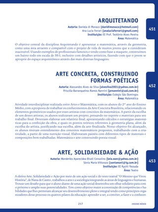 ensino médio217
Arquitetando
Autoria: Daniela di Monaco [danidimonaco@hotmail.com]
Ana Lucia Ferrari [analuciaferrari@gmail.com]
Instituição: EE Prof. Teotônio Alves Pereira
Área: Matemática
O objetivo central da disciplina Arquitetando é apresentar a matemática, através da geometria,
como uma área atraente e compatível com o projeto de vida de muitos jovens que a consideram
inacessível. Usando exemplos de profissionais famosos e tendo como base a maquete, construímos
um bairro todo em escala de 50:1, inclusive com detalhes artísticos, fazendo com que o jovem se
aproprie do espaço arquitetônico através das mais diversas linguagens.
Arte Concreta, construindo
formas poéticas
Autoria: Alessandro Alves da Silva [alvesilva2001@yahoo.com.br]
Priscilla Barranqueiros Ramos Nannini [prnannini@uol.com.br]
Instituição: Colégio São Domingos
Área: Matemática
Atividade interdisciplinar realizada entre Artes e Matemática, com os alunos do 2º ano do Ensino
Médio, com a proposta de trabalhar os conhecimentos da Arte Concreta Brasileira, relacionando os
elementos geométricos usados por esses artistas com conceitos da matemática. A partir da escolha
de um destes artistas, os alunos realizaram um projeto, pensando no suporte e materiais para seu
trabalho final. Deveriam elaborar um relatório final, apresentando cálculos e estratégias matemá-
ticas para a confecção da obra, e quais os pontos teóricos referentes à geometria plana, além da
escolha do artista, justificando sua escolha, além da arte finalizada. Nosso objetivo foi alcançado,
os alunos tiveram entendimento dos conceitos matemáticos propostos, trabalhando com a cria-
tividade, a partir de uma nutrição visual. Elaboraram painéis com diferentes tipos de materiais e
composições bem trabalhadas. Matemática e arte construindo poesia visual.
Arte, Solidariedade & Ação
Autoria: Wanderléa Aparecidea Bisoli Consolino [leia.wan@yahoo.com.br]
Sônia Maria Vittorazo [soniamavi@ig.com.br]
Instituição: EE Ryoiti Yassuda
Área: Teatro
A eletiva Arte, Solidariedade e Ação por meio de um ação social e do texto teatral “O Menino que Virou
História”,deNanadeCastro,trabalhouaarteeasociologiaintegrandoasáreasdelinguagensehumanas.
Trouxe um desafio para que o aluno diante de uma ação social desenvolva um olhar solidário para com
o próximo e amplie suas potencialidades. Tem como objetivo maior a construção de competências e ha-
bilidades que lhes permitam alcançar seu desenvolvimento pleno e integral tendo como princípios orga-
nizadores desse processo os quatros pilares da educação: aprender a ser, a conviver, a fazer e a conhecer.
451
452
453
icloc_2015_miolo_FINAL.indd 217 18/05/15 18:35
 