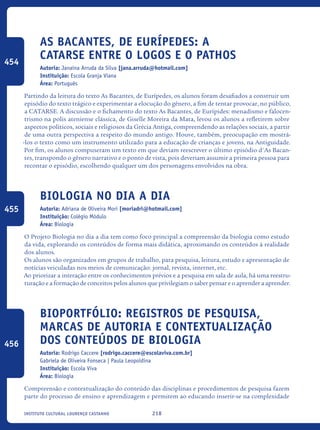 218Instituto Cultural Lourenço Castanho
As Bacantes, de Eurípedes: a
catarse entre o logos e o pathos
Autoria: Janaína Arruda da Silva [jana.arruda@hotmail.com]
Instituição: Escola Granja Viana
Área: Português
Partindo da leitura do texto As Bacantes, de Eurípedes, os alunos foram desafiados a construir um
episódio do texto trágico e experimentar a elocução do gênero, a fim de tentar provocar, no público,
a CATARSE. A discussão e o fichamento do texto As Bacantes, de Eurípides: menadismo e falocen-
trismo na polis ateniense clássica, de Giselle Moreira da Mata, levou os alunos a refletirem sobre
aspectos políticos, sociais e religiosos da Grécia Antiga, compreendendo as relações sociais, a partir
de uma outra perspectiva a respeito do mundo antigo. Houve, também, preocupação em mostrá-
-los o texto como um instrumento utilizado para a educação de crianças e jovens, na Antiguidade.
Por fim, os alunos compuseram um texto em que deviam reescrever o último episódio d'As Bacan-
tes, transpondo o gênero narrativo e o ponto de vista, pois deveriam assumir a primeira pessoa para
recontar o episódio, escolhendo qualquer um dos personagens envolvidos na obra.
Biologia no DIA A DIA
Autoria: Adriana de Oliveira Mori [moriadri@hotmail.com]
Instituição: Colégio Módulo
Área: Biologia
O Projeto Biologia no dia a dia tem como foco principal a compreensão da biologia como estudo
da vida, explorando os conteúdos de forma mais didática, aproximando os conteúdos à realidade
dos alunos.
Os alunos são organizados em grupos de trabalho, para pesquisa, leitura, estudo e apresentação de
notícias veiculadas nos meios de comunicação: jornal, revista, internet, etc.
Ao priorizar a interação entre os conhecimentos prévios e a pesquisa em sala de aula, há uma reestru-
turação e a formação de conceitos pelos alunos que privilegiam o saber pensar e o aprender a aprender.
Bioportfólio: registros de pesquisa,
marcas de autoria e contextualização
dos conteúdos de Biologia
Autoria: Rodrigo Caccere [rodrigo.caccere@escolaviva.com.br]
Gabriela de Oliveira Fonseca | Paula Leopoldina
Instituição: Escola Viva
Área: Biologia
Compreensão e contextualização do conteúdo das disciplinas e procedimentos de pesquisa fazem
parte do processo de ensino e aprendizagem e permitem ao educando inserir-se na complexidade
454
455
456
icloc_2015_miolo_FINAL.indd 218 18/05/15 18:35
 