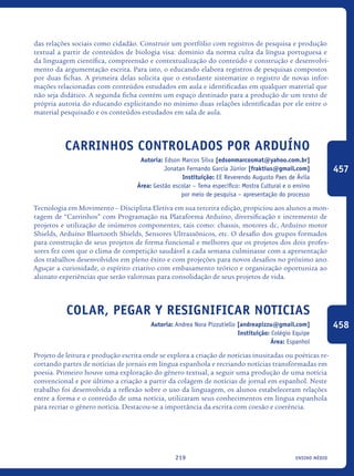 ensino médio219
das relações sociais como cidadão. Construir um portfólio com registros de pesquisa e produção
textual a partir de conteúdos de biologia visa: domínio da norma culta da língua portuguesa e
da linguagem científica, compreensão e contextualização do conteúdo e construção e desenvolvi-
mento da argumentação escrita. Para isto, o educando elabora registros de pesquisas compostos
por duas fichas. A primeira delas solicita que o estudante sistematize o registro de novas infor-
mações relacionadas com conteúdos estudados em aula e identificadas em qualquer material que
não seja didático. A segunda ficha contém um espaço destinado para a produção de um texto de
própria autoria do educando explicitando no mínimo duas relações identificadas por ele entre o
material pesquisado e os conteúdos estudados em sala de aula.
Carrinhos Controlados por Arduíno
Autoria: Edson Marcos Silva [edsonmarcosmat@yahoo.com.br]
Jonatan Fernando Garcia Júnior [fraktius@gmail.com]
Instituição: EE Reverendo Augusto Paes de Ávila
Área: Gestão escolar – Tema específico: Mostra Cultural e o ensino
por meio de pesquisa – apresentação do processo
Tecnologia em Movimento – Disciplina Eletiva em sua terceira edição, propiciou aos alunos a mon-
tagem de “Carrinhos” com Programação na Plataforma Arduíno, diversificação e incremento de
projetos e utilização de inúmeros componentes, tais como: chassis, motores dc, Arduíno motor
Shields, Arduíno Bluetooth Shields, Sensores Ultrassônicos, etc. O desafio dos grupos formados
para construção de seus projetos de forma funcional e melhores que os projetos dos dois profes-
sores fez com que o clima de competição saudável a cada semana culminasse com a apresentação
dos trabalhos desenvolvidos em pleno êxito e com projeções para novos desafios no próximo ano.
Aguçar a curiosidade, o espírito criativo com embasamento teórico e organização oportuniza ao
alunato experiências que serão valorosas para consolidação de seus projetos de vida.
Colar, pegar y resignificar noticias
Autoria: Andrea Nora Pizzutiello [andreapizzu@gmail.com]
Instituição: Colégio Equipe
Área: Espanhol
Projeto de leitura e produção escrita onde se explora a criação de notícias inusitadas ou poéticas re-
cortando partes de notícias de jornais em língua espanhola e recriando notícias transformadas em
poesia. Primeiro houve uma exploração do gênero textual, a seguir uma produção de uma notícia
convencional e por último a criação a partir da colagem de notícias de jornal em espanhol. Neste
trabalho foi desenvolvida a reflexão sobre o uso da linguagem, os alunos estabeleceram relações
entre a forma e o conteúdo de uma notícia, utilizaram seus conhecimentos em língua espanhola
para recriar o gênero notícia. Destacou-se a importância da escrita com coesão e coerência.
457
458
icloc_2015_miolo_FINAL.indd 219 18/05/15 18:35
 