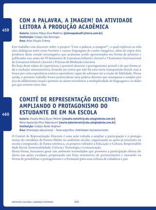 220Instituto Cultural Lourenço Castanho
COM A PALAVRA, A IMAGEM! DA ATIVIDADE
LEITORA À PRODUÇÃO ACADÊMICA
Autoria: Juliana Pádua Silva Medeiros [julianapadua81@terra.com.br]
Instituição: Colégio São Domingos
Área: Artes Visuais Cinema
Este trabalho visa discorrer sobre o projeto “Com a palavra, a imagem!”, o qual explorou as rela-
ções dialógicas entre texto literário e outras linguagens de cunho imagético, além de expor dois
produtos desse estudo investigativo que acabaram sendo apresentados em forma de pôsteres e
publicados nos anais do VI Seminário de Literatura Infantil e Juvenil e I Seminário Internacional
de Literatura Infantil e Juvenil e Práticas de Mediação Literária.
No bojo deste relato de experiência, é possível observar o protagonismo juvenil e de que forma se
dá a tradução intersemiótica, levando em conta que não há uma mera transposição literal, mas a
busca por uma experiência estética equivalente capaz de sobrepor até a noção de fidelidade. Nessa
senda, o presente trabalho busca potencializar uma prática docente que transpassa a simples prá-
tica de alfabetismo visual e permite ao aluno reconhecer a multiplicidade de linguagens e os diálo-
gos que existem entre elas.
Comitê de Representação Discente:
ampliando o protagonismo do
estudante de EM na escola
Autoria: Claudia Maria Duran Meletti [claudia.meletti@cda.colegiodante.com.br]
Maria Aparecida Silva Tebecherani [maria.tebecherani@cda.colegiodante.com.br]
Instituição: Colégio Dante Alighieri
Área: Orientação educacional – Tema específico: Habilidades Socioemocionais
O Comitê de Representação Discente é uma ação voltada a ampliar a participação e o protago-
nismo do estudante de Ensino Médio no ambiente escolar, organizando as ações já existentes na
escola e integrando, de forma sistêmica, os projetos voltados a Educação e Cultura, Responsabili-
dade Social, Sustentabilidade, Ciência e Tecnologia e Comunicação.
Desta forma, buscamos gerar um ambiente estimulador que promova a participação efetiva do
aluno nas ações escolares, propiciando um forte sentimento de pertencimento e inovando na
forma de possibilitar o protagonismo e a formação para uma cultura de cidadania e paz.
459
460
icloc_2015_miolo_FINAL.indd 220 18/05/15 18:35
 