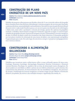 222Instituto Cultural Lourenço Castanho
Construção do plano
energético de um novo país
Autoria: Maisa Sobelman [maisa.sobelman@escolaviva.com.br]
Instituição: Escola Viva
Área: Geografia
Trabalho de pesquisa e planejamento que desafia o aluno de 3º ano a articular saberes da Geografia
física e humana, bem como da Física, para planejar o sistema energético de um novo país, buscando
a máxima eficiência, sustentabilidade e autossuficiência. Partindo de uma situação fictícia (o Brasil
deixa de existir e cada estado brasileiro passa a ser um novo país), mas fazendo uso de informações
e dados reais, tanto sobre a produção e consumo de energia, quanto dos aspectos da geográfica
estadual, o trabalho é desenvolvido ao longo do 4º bimestre, seguindo as etapas: 1) caracterização
completa da geográfica do país; 2) potencial energético do país; 3) demanda de consumo energético
do país; 4) esboço do plano a partir do cruzamento das metas anteriores; 5) demandas geopolíti-
cas com países vizinhos; 6) construção de uma síntese do plano, com representação cartográfica;
7) apresentação para a sala. Em cada etapa, há uma meta a cumprir. A proposta é pedagogicamente
rica e motiva os alunos.
Construindo a alimentação
balanceada
Autoria: Diogo Inácio Dias [diogo.dias@egv.com.br]
Benedito Sérgio dos Santos [sergio.santos@egv.com.br]
Instituição: Escola Granja Viana
Área: Química
Trabalhos que incentivem maior conhecimento sobre o corpo utilizando aportes de áreas como
Fisiologia, Anatomia, Sociologia, Antropologia, Bioquímica, História, Crescimento e Desenvol-
vimento Humano, Psicologia, etc. ajudam a dar ao tema da alimentação maior abrangência. Os
alunos podem ser convidados a refletir e pensar em seus hábitos alimentares a partir da ótica das
características dos alimentos, do funcionamento das vias metabólicas energéticas, dos processos
de estoque e mobilização de reservas energéticas, ao mesmo tempo em que refletem a história do
alimento, do paladar, da estética e dos múltiplos arranjos e significados da comida, etc.
464
465
icloc_2015_miolo_FINAL.indd 222 18/05/15 18:35
 