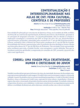 ensino médio223
Contextualização e
Interdisciplinaridade nas
aulas de CNT: Feira Cultural,
Científica e de Profissões
Autoria: Ana Rosa Jorge de Souza [viterbinho@yahoo.com]
Maria Paula Alves Soares
Instituição: CE SESI nº 345 – Ribeirão Preto
Área: Orientação educacional – Tema específico: Feira de profissões
Este trabalho foi planejado por uma docente de Química e Física, em 2 unidades do SESI, em Ribei-
rão Preto/SP, no contexto da experimentação, da História da Ciência e das Profissões, apoiando-se
na concepção de integração curricular e na interdisciplinaridade; além de abordar as relações e
implicações tecnológicas e econômicas das CNT ao longo dos anos. Por isso, desenvolveram-se
experimentações, preparadas e planejadas pelos estudantes do 1º ano do EM (Experimentando a
Ciência), seminários sobre a História da Ciência pelos estudantes do 2º ano do EM (As Grandes
Personalidades da Ciência) e apresentações sobre as profissões das áreas Biológicas, Exatas e Huma-
nas feitas pelos alunos do 3º ano do EM (Feira de Profissões). Tais atividades foram apresentadas
pelos estudantes para toda a Unidade Escolar, com cronograma e sessões definidas. Para que os
estudantes pudessem aprofundar a compreensão de conteúdos de CNT, tornando o processo edu-
cativo mais significativo.
Cordel: uma viagem pela criatividade,
humor e criticidade do jovem
Autoria: Silvany Chong Reis Don Fai [silvanyfai@yahoo.com.br]
Instituição: CE SESI nº 079 – Mauá
Área: Português
Trabalhointerdisciplinarquepartedohumor,dacrítica,dacriatividade,daironiaedadiversidadecomo
expressão artística pela palavra e pela imagem. O cordel é tido como recurso para o registro e a leitura da
realidade. A partir de paralelos entre as recentes manifestações populares e o cordel no Período Colonial
Brasileiro, vemos a Literatura de Cordel como: expressão de nossa cultura e insatisfações; e forma de
registro das visões e contestações de períodos histórico-sociais da humanidade. O resultado evidencia o
compromisso do jovem com a cidadania e revela maior consciência de sua importância no processo de
defesa e consolidação da democracia, além relacionar conteúdo escolar com a vida em sociedade.
466
467
icloc_2015_miolo_FINAL.indd 223 18/05/15 18:35
 