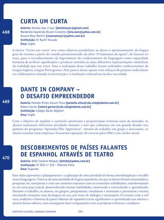 224Instituto Cultural Lourenço Castanho
Curta um curta
Autoria: Daniela Saar e Saar [danielasaar@gmail.com]
Wanderléa Aparecida Bissoli Consolino [leia.wan@yahoo.com.br]
Rosana Mary Martins [rosanamary1@yahoo.com.br]
Instituição: EE Ryoiti Yassuda
Área: Inglês
A eletiva “Curta um curta” teve como objetivo possibilitar ao aluno o aprimoramento da lingua-
gem do cinema a partir do estudo pormenorizado da obra “O fantasma da ópera”, de Gaston Le-
roux, para o reconhecimento da importância do conhecimento da linguagem como capacidade
humana de atribuir significados e produzir sentidos às mais diferentes representações simbólicas
da realidade que nos cerca. Para a realização desse trabalho foram utilizados conhecimentos da
Língua Inglesa, Língua Portuguesa e Arte para o aluno operar com esboços de projetos individuais
ou colaborativos visando à intervenção e à mediação cultural na escola e na cidade.
Dante in Company –
o desafio empreendedor
Autoria: Pamella Vivian Zuccari Silva [pamella.silva@cda.colegiodante.com.br]
Robert Garner [robert.garner@cda.colegiodante.com.br]
Instituição: Colégio Dante Alighieri
Área: Inglês
Com o objetivo de ampliar o currículo americano e proporcionar vivências reais de mercado, os
alunos realizaram diferentes atividades durante o ano que culminou em um grande desafio nos
padrões do programa “Aprendiz/The Apprentice”. Através de trabalho em grupo e discussões, os
alunos criaram uma empresa e buscaram captações de recurso para ONG com cunho social.
Descobrimentos de países falantes
de espanhol através de teatro
Autoria: Kelbi Caroline Marques [kelrbd@yahoo.com.br]
Instituição: CE SESI nº 259 – Ribeirão Preto
Área: Espanhol
Este relato apresenta o planejamento e a aplicação de uma atividade de forma interdisciplinar e em dife-
renteslinguagens.Trata-sedeumaatividadedelínguaespanhola,emqueosalunosforamestimuladosa
pesquisar, ler, interpretar e criar um contexto narrativo com os conteúdos trabalhados, transformando-
-os em uma peça teatral, desenvolvendo muitas habilidades, motivando e estimulando o aprendizado.
Durante o trabalho, os alunos, em grupos, pesquisaram, estudaram e treinaram a pronúncia e escrita,
simulando situações reais da língua em uso, por meio de diálogos e encenações. O contato com a cul-
tura, tradições e história de países falantes de espanhol torna significativo o aprendizado aos alunos e,
através desses saberes, estes conseguem fazer comparações com as próprias vivências e cotidiano.
468
469
470
icloc_2015_miolo_FINAL.indd 224 18/05/15 18:35
 