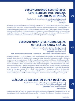 ensino médio225
Desconstruindo estereótipos
com recursos multimodais
nas aulas de inglês
Autoria: Marcelo Ganzela Martins de Castro [mganzella@gmail.com]
Instituição: EE Godofredo Furtado
Área: Inglês
Este trabalho, desenvolvido nas aulas de inglês do 2º ano do Ensino Médio em uma escola pública
de São Paulo, teve como propósito estimular reflexões acerca de julgamentos estereotipados, es-
pecialmente aqueles destinados a estudantes da periferia de São Paulo. As atividades exploraram
materiais multimodais e a percepção multicultural que permeia a identidade desses jovens. Ao final,
empoderados sobre os julgamentos estereotipados que sofrem, os estudantes produziram, também
de maneira multimodal, seus manifestos, tentando quebrar tais estereótipos.
Desenvolvimento de Monografias
no Colégio Santa Amália
Autoria: Francisco Possebom [profpossebom@gmail.com]
José Luiz Zortea [jlzortea@uol.com.br]
Instituição: Colégio Santa Amália
Área: Desenvolvimento de habilidades e competências – Tema específico: Metodologia de Pesquisa
Apresentamos no ICLOC 2014 o histórico da implantação da monografia no Colégio Santa Amália,
unidade Saúde. Em 2015, detalharemos as características atuais do Projeto Monografia e ilustrare-
mos com a apresentação de um dos bons trabalhos do ano anterior. Há uma disciplina específica
na 2ª série do Ensino Médio, intitulada Metodologia de Pesquisa, com uma aula semanal. No iní-
cio do ano letivo, o aluno assiste a aulas sobre técnicas de pesquisa e redação científica, bem como
sobre padrões da ABNT. Ao final do primeiro mês de aula, ele deve propor um tema ao orientador,
que é um professor do colégio; aprovado o tema, inicia-se a pesquisa. Versões parciais do trabalho
devem ser entregues ao final do 1º e do 2º trimestres. No 3º trimestre, uma banca formada pelo
orientador e outros dois professores avalia o trabalho escrito e a apresentação oral, esta última em
evento público, intitulado Mostra de Monografias, aberta aos familiares e ao público em geral.	
Diálogo de saberes em dupla docência
Autoria: Patrizia Romana de Toledo Bergamaschi [patrizia@osite.com.br]
Fábio Leandro dos Santos [fabilesantos@gmail.com]
Instituição: Colégio Emilie de Villeneuve
Área: Português
A dupla docência necessita de um planejamento apurado em consonância com a coordenação pe-
dagógica que pode organizar a logística e avaliar a extensão dos objetivos planejados numa visão
471
472
473
icloc_2015_miolo_FINAL.indd 225 18/05/15 18:35
 