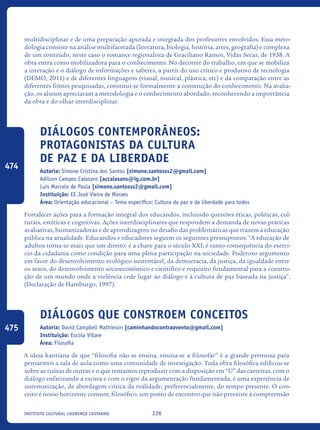 226Instituto Cultural Lourenço Castanho
multidisciplinar e de uma preparação apurada e integrada dos professores envolvidos. Essa meto-
dologia consiste na análise multifacetada (literatura, biologia, história, artes, geografia) e complexa
de um conteúdo, neste caso o romance regionalista de Graciliano Ramos, Vidas Secas, de 1938. A
obra entra como mobilizadora para o conhecimento. No decorrer do trabalho, em que se mobiliza
a interação e o diálogo de informações e saberes, a partir do uso crítico e produtivo de tecnologia
(DEMO, 2011) e de diferentes linguagens (visual, musical, plástica, etc) e da comparação entre as
diferentes fontes pesquisadas, constitui-se formalmente a construção do conhecimento. Na avalia-
ção, os alunos apreciaram a metodologia e o conhecimento abordado, reconhecendo a importância
da obra e do olhar interdisciplinar.
Diálogos Contemporâneos:
Protagonistas da cultura
de paz e da liberdade
Autoria: Simone Cristina dos Santos [simone.santosss2@gmail.com]
Adilson Campos Calasans [accalasans@ig.com.br]
Luis Marcelo de Paula [simone.santosss2@gmail.com]
Instituição: EE José Vieira de Moraes
Área: Orientação educacional – Tema específico: Cultura da paz e da liberdade para todos
Fortalecer ações para a formação integral dos educandos, incluindo questões éticas, políticas, cul-
turais, estéticas e cognitivas. Ações interdisciplinares que respondem a demanda de novas práticas
avaliativas, humanizadoras e de aprendizagens no desafio das problemáticas que trazem a educação
pública na atualidade. Educandos e educadores seguem os seguintes pressupostos: “A educação de
adultos torna-se mais que um direito: é a chave para o século XXI; é tanto consequência do exercí-
cio da cidadania como condição para uma plena participação na sociedade. Poderoso argumento
em favor do desenvolvimento ecológico sustentável, da democracia, da justiça, da igualdade entre
os sexos, do desenvolvimento socioeconômico e científico e requisito fundamental para a constru-
ção de um mundo onde a violência cede lugar ao diálogo e à cultura de paz baseada na justiça”.
(Declaração de Hamburgo, 1997).
Diálogos que constroem conceitos
Autoria: David Campbell Mathieson [caminhandocontraovento@gmail.com]
Instituição: Escola Villare
Área: Filosofia
A ideia kantiana de que “filosofia não se ensina, ensina-se a filosofar” é a grande premissa para
pensarmos a sala de aula como uma comunidade de investigação. Toda obra filosófica edificou-se
sobre as ruínas de outras e o que tentamos reproduzir com a disposição em “U” das carteiras, com o
diálogo enfatizando a escuta e com o rigor da argumentação fundamentada, é uma experiência de
sistematização, de abordagem crítica da realidade, preferencialmente, do tempo presente. O con-
ceito é nosso horizonte comum, filosófico, um ponto de encontro que não preexiste à compreensão
474
475
icloc_2015_miolo_FINAL.indd 226 18/05/15 18:35
 