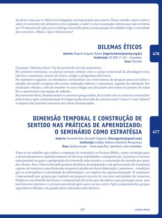 ensino médio227
do aluno, mas que se efetiva na indagação, na inquietação que suscita. Nesse sentido, assim como o
sabor é o encontro do alimento com o paladar, o saber é essa construção coletiva que não se limita
aos 75 minutos de aula, pois o diálogo orientado para a emancipação do cidadão exige a vivacidade
dos conceitos. Afinal, o que é democracia?
Dilemas Éticos
Autoria: Rogerio Augusto Bueno [rogerio.bueno@sesisp.org.br]
Instituição: CE SESI nº 427 – Guarulhos
Área: Filosofia
O projeto “dilemas éticos” foi desenvolvido em três momentos.
No primeiro momento, os alunos tiveram contato com o campo conceitual da abordagem ética
(aborto e eutanásia), através de textos, artigos e programas televisivos.
No momento seguinte, os estudantes construíram um instrumento de pesquisa para consultar a
opinião da escola a respeito dos temas analisados (aborto e eutanásia), seguida da tabulação dos
resultados obtidos, a fim de envolver os seus colegas nas discussões dos temas do projeto de traba-
lho e oportunizar um espaço de reflexão.
No momento final, dramatizaram os assuntos pesquisados, de acordo com os roteiros construídos
pela turma e após a dramatização foi organizada uma roda de conversa entre “atores” e sua “plateia”
a respeito das questões inerentes aos temas dramatizados.
Dimensão temporal e construção de
sentido nas práticas de aprendizado:
o seminário como estratégia
Autoria: Fernanda Elias Zaccarelli Salgueiro [fezsalgueiro@gmail.com]
Instituição: Colégio Hebraico Brasileiro Renascença
Área: Gestão escolar – Tema específico: Seminário como estratégia
Trata-se de trabalho que enfoca o emprego do seminário no Ensino Médio, como estratégia para
o desenvolvimento e aperfeiçoamento de diversas habilidades e competências. A prática se mostra
uma possível via para a apropriação do conteúdo selecionado e a construção de sentido por parte
dos alunos. Isso é favorecido pela própria dinâmica da preparação e da apresentação do seminário,
capazes de instaurar uma dimensão temporal calcada em lenta elaboração e anamnese – condições
que se contrapõem à volatilidade de informações e ao império da espetacularização. O seminário
é apresentado por grupos que expõem um pequeno excerto de um texto articulador do trimestre.
Propôs-se um método de leitura e compreensão do texto que elucidasse suas principais teses, seus
movimentos internos e o circuito percorrido pelo autor no seu correr. Após a exposição dos grupos,
seguiram-se debates, em grande parte animados pela docente.
476
477
icloc_2015_miolo_FINAL.indd 227 18/05/15 18:35
 