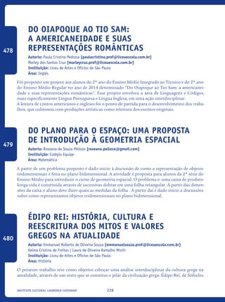228Instituto Cultural Lourenço Castanho
Do Oiapoque ao Tio Sam:
a americaneidade e suas
representações românticas
Autoria: Paula Cristina Pedrosa [paulacristina.prof@liceuescola.com.br]
Marley dos Santos Cruz [marleycruz.prof@liceuescola.com.br]
Instituição: Liceu de Artes e Ofícios de São Paulo
Área: Inglês
Foi proposto um projeto aos alunos do 2º ano do Ensino Médio Integrado ao Técnico e do 2º ano
do Ensino Médio Regular no ano de 2014 denominado “Do Oiapoque ao Tio Sam: a americanei-
dade e suas representações românticas”. Esse projeto envolveu a área de Linguagens e Códigos,
mais especificamente Língua Portuguesa e Língua Inglesa, em uma ação interdisciplinar.
A leitura de contos americanos e ingleses foi o ponto de partida para o desenvolvimento dos traba-
lhos, que culminou com produções artísticas como releitura dos escritos originais.
Do plano para o espaço: uma proposta
de introdução à geometria espacial
Autoria: Roseana da Souza Pellozo [roseana.pellozo@gmail.com]
Instituição: Colégio Equipe
Área: Matemática
A partir de um problema proposto é dado início à discussão de como a representação de objetos
tridimensionais é feita no plano bidimensional. A atividade é proposta para alunos da 2ª série do
Ensino Médio para introduzir o curso de geometria espacial. O problema é: uma caixa de produto
longa vida é construída através de sucessivas dobras em uma folha retangular. A partir das dimen-
sões da caixa o aluno deve dizer quais as medidas da folha . A partir daí é dado início a discussões
sobre como representamos objetos tridimensionais no plano bidimensional.
Édipo rei: história, cultura e
reescritura dos mitos e valores
gregos na atualidade
Autoria: Emmanuel Roberto de Oliveira Souza [emmanuelsouza.prof@liceuescola.com.br]
Kelma Cristina de Freitas | Laura de Oliveira Ramalho Misiti
Instituição: Liceu de Artes e Ofícios de São Paulo
Área: História
O presente trabalho teve como objetivo esboçar uma análise interdisciplinar da cultura grega na
atualidade, através de um texto que se constitui o pilar da civilização grega: Édipo Rei, de Sófocles.
478
479
480
icloc_2015_miolo_FINAL.indd 228 18/05/15 18:35
 