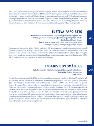 ensino médio229
Para tanto, discutimos o diálogo que a cultura grega, através dessa tragédia, estabelece com várias
disciplinas do primeiro ano do Ensino Médio: A) Literatura: gênero dramático; B)História e Artes:
civilização e cultura helênica; C) Matemática: a cultura dos pré-socráticos; D) Filosofia: pensamento
mitológico e gênese da filosofia; E) Naturais: os pré-socráticos denominados atomistas; F) Sociolo-
gia: a reescritura do mito edipiano na atualidade; G) Educação Física: o olhar para com o outro; H)
Língua Inglesa: os doze trabalhos de Hércules em inglês e I) Geografia: Édipo cartografado.
Eletiva Papo Reto
Autoria: Gisele de Fatima Zalder Eiras Corrêa [g.eirascorrea@gmail.com]
Andréa Aparecida Gomes Nogueira [andreaagnogueira@ibest.com.br]
Instituição: EE Ryoiti Yassuda
Área: Orientação educacional – Tema específico: Uso de drogas,
prevenção DST/AIDS, prevenção da gravidez e Bullying
Projeto realizado na disciplina Eletiva na Escola EE Ryoiti Yassuda, em Pindamonhangaba, envol-
vendo o currículo de Biologia e Educação Física em temas transversais. As atividades realizadas
tiveram como objetivo sensibilizar, conscientizar e formar multiplicadores através da orientação
sobre a prevenção ao consumo de bebidas alcoólicas, ao uso de drogas, prevenção da gravidez, DST/
AIDS na adolescência e convivência social sem bullying.
Ensaios Diplomáticos
Autoria: Alexandro Alberto Pereira [alexandro.pereira@outlook.com]
Instituição: Colégio São Domingos
Área: História
Os conflitos internacionais de 2014, mais destacadamente os que envolvem Rússia e Ucrânia, Israel
e Palestina, seriam sintomas de uma nova (des)ordem geopolítica? Essa foi a questão que come-
çou a mobilizar discussões entre alunos do Ensino Médio do CSD e seus professores. De que os
efeitos desses conflitos transcendem as localidades em que se desenrolam não resta dúvida. Fosse
diferente, não haveria tantas manifestações de repreensão, sanções e alerta de países e organismos
internacionais aos polos beligerantes. Mas os enfrentamentos não cessam, colocando assim, a todo
momento, mais e novos elementos para o cenário e a reflexão sobre ele. Daí é que as discussões
ensejaram investigação. De opiniões estávamos saturados. Recorremos a fontes que subsidiassem
posicionamentos mais consistentes. Mas, a cada nova abordagem, a complexidade do tema se im-
punha mais ainda. Ao que parece, o humanitarismo difuso manifesto globalmente não tem sido
capaz de conter o militarismo implacável.
481
482
icloc_2015_miolo_FINAL.indd 229 18/05/15 18:35
 