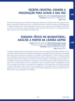 ensino médio231
Escrita Criativa: Usando A
Imaginação Para Achar A Sua Voz
Autoria: Mônica Reiche [moreiche@uol.com.br]
Instituição: Escola Vera Cruz / Inglês Vera Cruz
Área: Inglês
Partindo de atividades que estimulem a imaginação e facilitem a criação de textos, buscamos levar os
alunos a descobrir o prazer da escrita e o encanto de brincar com ideias e palavras, individualmente
e colaborativamente. Nas aulas dedicadas à escrita em que usamos essas atividades, percebemos
um maior envolvimento, uma participação muito mais ativa dos alunos e um comprometimento
maior na busca de uma produção mais elaborada.	
Esquema Tático no Basquetebol:
análise a partir da câmera GoPro
Autoria: Fábio Alves de Oliveira [foliveira@portoseguro.org.br]
Francisco Tupy Gomes Corrêa [franciscotupy@yahoo.com.br]
Instituição: Colégio Visconde de Porto Seguro
Área: Educação Física
O projeto Esquema Tático no Basquetebol: análise a partir da câmera GoPro objetiva refletir sobre o
conteúdo específico da cultura corporal, estimulando a capacidade de reinterpretação, orientando
para uma postura autônoma na seleção de atividades e procedimentos e, ainda, estreitar a relação
entre disciplinas importantes na formação plena do aluno, a Educação Física e a Tecnologia Edu-
cacional. Através de um estudo conceitual foi possível estabelecer um diálogo entre movimento e
tecnologia. Os alunos identificaram os esquemas e transcreveram para o papel estabelecendo uma
ponte entre conhecimentos prévios e aquisição de novos conteúdos. Após a estruturação do con-
ceito, as equipes simularam os movimentos dos jogadores em um aplicativo CoachNote instalado
no iPad, então alguns ajustes táticos foram estabelecidos. A próxima etapa foi a transferência do
aplicativo para uma situação real de jogo 5 X 5.Tudo foi registrado com uma câmera GoPro. O
filme serviu como instrumento de avaliação.
485
486
icloc_2015_miolo_FINAL.indd 231 18/05/15 18:35
 