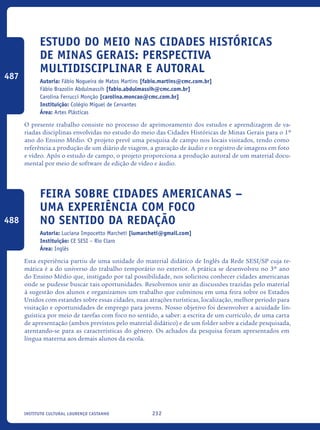232Instituto Cultural Lourenço Castanho
Estudo do Meio nas Cidades Históricas
de Minas Gerais: Perspectiva
Multidisciplinar e Autoral
Autoria: Fábio Nogueira de Matos Martins [fabio.martins@cmc.com.br]
Fábio Brazolin Abdulmassih [fabio.abdulmassih@cmc.com.br]
Carolina Ferrucci Monção [carolina.moncao@cmc.com.br]
Instituição: Colégio Miguel de Cervantes
Área: Artes Plásticas
O presente trabalho consiste no processo de aprimoramento dos estudos e aprendizagem de va-
riadas disciplinas envolvidas no estudo do meio das Cidades Históricas de Minas Gerais para o 1º
ano do Ensino Médio. O projeto prevê uma pesquisa de campo nos locais visitados, tendo como
referência a produção de um diário de viagem, a gravação de áudio e o registro de imagens em foto
e vídeo. Após o estudo de campo, o projeto proporciona a produção autoral de um material docu-
mental por meio de software de edição de vídeo e áudio.
Feira sobre cidades americanas –
uma experiência com foco
no sentido da redação
Autoria: Luciana Impocetto Marcheti [lumarcheti@gmail.com]
Instituição: CE SESI – Rio Claro
Área: Inglês
Esta experiência partiu de uma unidade do material didático de Inglês da Rede SESI/SP cuja te-
mática é a do universo do trabalho temporário no exterior. A prática se desenvolveu no 3º ano
do Ensino Médio que, instigado por tal possibilidade, nos solicitou conhecer cidades americanas
onde se pudesse buscar tais oportunidades. Resolvemos unir as discussões trazidas pelo material
à sugestão dos alunos e organizamos um trabalho que culminou em uma feira sobre os Estados
Unidos com estandes sobre essas cidades, suas atrações turísticas, localização, melhor período para
visitação e oportunidades de emprego para jovens. Nosso objetivo foi desenvolver a acuidade lin-
guística por meio de tarefas com foco no sentido, a saber: a escrita de um currículo, de uma carta
de apresentação (ambos previstos pelo material didático) e de um folder sobre a cidade pesquisada,
atentando-se para as características do gênero. Os achados da pesquisa foram apresentados em
língua materna aos demais alunos da escola.
487
488
icloc_2015_miolo_FINAL.indd 232 18/05/15 18:35
 