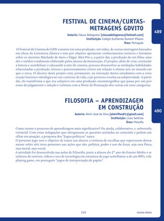 ensino médio233
Festival de Cinema/Curtas-
Metragens GDVITO
Autoria: Cleusa Dellagnese [cleusadellagnese@hotmail.com]
Instituição: Colégio Guilherme Dumont Villares
Área: Português
O Festival de Cinema do GDV consiste em uma produção, em vídeo, de curtas-metragens baseados
em obras da Literatura clássica e tem por objetivo aprimorar conhecimentos teóricos e literários
sobre os imortais Machado de Assis e Edgar Alan Poe e, a partir daí, a produção de um filme ama-
dor e inédito totalmente elaborado pelos alunos da Instituição. O projeto, além de criar, estimular
a leitura e sensibilizar o educando à arte do cinema, procura desenvolver as múltiplas habilidades
relacionadas a produção, leitura e posicionamento crítico em relação à sétima arte no mundo em
que o cerca. O alicerce deste projeto está, justamente, na interação destes estudantes com a cons-
trução histórico-ideológica no seu contexto de vida, cujo processo resulta na subjetividade. A partir
daí, ele transforma o que era subjetivo em uma produção cinematográfica que passa por um pro-
cesso de julgamento e seleção e culmina com a Noite de Premiação dos curtas em onze categorias.
Filosofia – aprendizagem
em construção
Autoria: Almir José da Silva [almirfilos81@gmail.com]
Instituição: Liceu Santista
Área: Filosofia
Como tornar o processo de aprendizagem mais significativo? Ou ainda, colaborativo, e, sobretudo,
vivencial. Com estas indagações que ultrapassam as questões atreladas ao conteúdo e pedem um
olhar em atuação, a proposta dos “Jogos políticos” nasce.
O presente jogo tem o objetivo de trazer aos alunos a vivência de escolhas que repercutem direta-
mente sobre três itens presentes nas ações que são: política, poder e uso da força, seja esta física,
seja moral, seja social.
A atividade foi desenvolvida nas aulas de Filosofia, junto a alunos do 2º ano do Ensino Médio e se
utilizou de roteiros, vídeos e uso de tecnologia em estrutura de jogo semelhante a de um RPG, role
playing game, em português “jogos de interpretação de papéis”.
489
490
icloc_2015_miolo_FINAL.indd 233 18/05/15 18:35
 