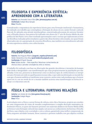 234Instituto Cultural Lourenço Castanho
Filosofia e experiência estética:
aprendendo com a literatura
Autoria: Luis Fernando Lima e Silva [fer_phresto@yahoo.com.br]
Instituição: Colégio Nova Geração
Área: Filosofia
Considerando a importância da experiência leitora para uma formação intelectual e humanística,
foi realizado um trabalho que contemplasse a formação do aluno em seu caráter formal e cultural.
Para tal, foi adotada uma atitude interdisciplinar, caracterizada pela junção do universo literário
com a filosofia clássica. Esta prática foi realizada com alunos do 1º ano do Ensino Médio da rede
pública de São Paulo e teve como resultado apresentações orais e escritas que explicitavam as leitu-
ras filosóficas realizadas pelos estudantes a partir das obras literárias selecionadas, nos quais foram
observados não só a apropriação de conceitos filosóficos, mas também um entendimento advindo
de uma experiência estética com a obra literária.
Filosofísica
Autoria: José Augusto Ribeiro [augusto_angellus@hotmail.com]
Helder Clementino Lima Silva [prof.heldersilva@gmail.com]
Instituição: EE Ryoiti Yassuda
Área: Gestão escolar – Tema específico: Relacionar conhecimentos de
diversas áreas e perceber convergências entre os mesmos.
O trabalho foi realizado com base na observação das grandes descobertas e invenções da humani-
dade desde a Antiguidade e nas transformações que estas proporcionaram às populações por elas
afetadas. Com isso, procurou-se demonstrar como os diversos tipos de conhecimentos se interpe-
netram e formam um todo no qual baseamos nossas vidas, e que cada transformação no mundo faz
com que o homem também se transforme nesse contexto, assim como cada mudança que o homem
opera em si e em seu modo de ver o mundo também acarreta uma transformação na forma de se
situar e se relacionar com ele.
Física E Literatura: Furtivas Relações
Autoria: Luís Gomes de Lima [luis.gomes.lima@usp.br]
Instituição: Colégio Magno
Área: Física
A articulação entre a física e outras formas de cultura, entre elas a literatura, propicia aos estudan-
tes uma compreensão de visões de mundos complementares à simples descrição matemática de
fenômenos físicos, os quais são bastante presentes nos materiais didáticos do Ensino Médio (EM),
ao fornecer uma formação cultural mais ampla e um acesso ao conhecimento da história e filosofia
da física, suas relações com a sociedade e com a cultura, garantindo uma melhor compreensão da
física enquanto atividade humana. Nesse contexto o presente trabalho tem por objetivo verificar
491
492
493
icloc_2015_miolo_FINAL.indd 234 18/05/15 18:35
 