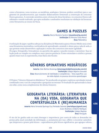 ensino médio235
como a literatura e seus recursos, as metáforas, analogias e leituras, podem contribuir para o sur-
gimento de pseudoconceitos, que tratados didaticamente fomentam a construção de conceitos
físicos genuínos. A conversão semiótica entre a leitura de obras literárias e os conceitos físicos sub-
sidiaram o estudo realizado, que após avaliados e analisados resultaram na validação da literatura
como ferramenta ao ensino de física.
Games & Puzzles
Autoria: Marcio Monteiro Sandron [msandron@ig.com.br]
Instituição: EE Ministro Costa Manso
Área: Matemática
A utilização de jogos e quebra-cabeças na disciplina de Matemática para o Ensino Médio atua como
uma ferramenta motivadora e aceleradora do aprendizado, atraindo o aluno para a sala de aula, o
que permite então desenvolver a aplicação e ensino dos conceitos com maior agilidade.
Os jogos, brinquedos, brincadeiras ou questões dos games e puzzles testam o raciocínio. Sua so-
lução pode ser simples ou complexa, mas é preciso paciência. Como estimulam o cérebro a pensar,
quanto mais você os experimenta, mais fáceis eles ficarão.
Gêneros Opinativos Midiáticos
Autoria: João Batista Alvarenga [alvarenga@objetivosorocaba.com.br]
Instituição: Colégio Objetivo Sorocaba
Área: Desenvolvimento de habilidades e competências – Tema específico: uso
de mídia digitais no processo de ensino-aprendizagem
O Projeto “Gêneros Opinativos Midiáticos” foi produzido em grupo e explorou a produção textual
combinado com o uso do computador e pesquisas na internet. O resultado foi apresentado à classe
em telão, como nota complementar do último bimestre.
Geografia literária: literatura
na (da) vida, geografia que
contextualiza e (re)humaniza
Autoria: Maria Fernanda Queiroga Cruz Penteado Salomão [mariafepuc@gmail.com]
Juraci Alcântara | Gilberto Rodrigues
Instituição: Colégio Magister
Área: Português
O ato de ler ganha cada vez mais destaque e importância, por conta de todas as demandas im-
postas pela atual sociedade da informação, e, justamente por isso, refletir e encontrar caminhos
que despertem o prazer pela leitura – especialmente pela leitura significativa, que agregue valores,
494
495
496
icloc_2015_miolo_FINAL.indd 235 18/05/15 18:35
 