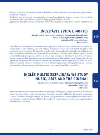 ensino médio237
durante o período da redemocratização brasileira ao retratar todos os anseios que permeavam a
juventude da época.
Os alunos tiveram contato com as músicas, com as biografias dos artistas e com o contexto histó-
rico em questão, que incluem o período da propagação do vírus do HIV.
A produção de um filme e sua apresentação em forma de première de cinema foram o trabalho final.
Inevitável (Vida e Morte)
Autoria: Luciane Izabel Ferreira Henckmaier [luciane.henk@hotmail.com]
Monica De Mattia [mkamattia@hotmail.com]
Instituição: EEB Industrial de Lages
Área: Filosofia
Este relato tem por objetivo apresentar uma experiência realizada nessa escola pública, localizada
no interior de Santa Catarina, que tem cerca de mil alunos. Possui uma estrutura bem grande com
ginásio de esporte, campo de futebol e grande pátio. O trabalho foi realizado nas aulas de arte,
com turmas do terceiro ano do Ensino Médio. Partindo de reflexões sobre a vida e a morte, foram
apresentadas algumas poesias sobre a morte, o que intrigou os alunos por esse tema ser muito
comum na escola. Em segundo momento, fizeram algumas ilustrações a partir das poesias e foram
separados em grupos para recitá-los. No terceiro momento, foram apresentadas obras de Frida
Khalo e Salvador Dalí, que tratam da morte. A proposta prosseguiu com performances e uso das
indumentárias dos personagens e finalizou com um ensaio fotográfico e um vídeo.
Inglês Multidisciplinar: We study
music, arts and the cinema!
Autoria: Daniel Zerbetto Domingues [danielzerbetto@gmail.com]
Instituição: Colégio FAAP
Área: Inglês
Projeto com foco na multidisciplinaridade das línguas estrangeiras, com o objetivo de desenvolver
conhecimento e olhar crítico para as artes. Os alunos estudam a História da Música, Introdução
às Artes e Cinema, na língua inglesa. Os alunos dialogam com os temas sugeridos através de aulas
expositivas e exercícios práticos. No fim do ano letivo, eles produzem um curta-metragem sobre o
tema Direitos Humanos.
500
501
icloc_2015_miolo_FINAL.indd 237 18/05/15 18:35
 