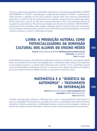 ensino médio239
interesses, valores, personalidades, habilidades (aspirações) e seus limites (possibilidades). DESEN-
VOLVIMENTO: 1ª ETAPA – Sensibilização e adaptação da atividade; 2ª ETAPA – Conhecimento
sobre interesses e aptidões em três fases: primeira, resposta sobre seus interesses, identificando
potenciais e o estilo de vida que gostariam de ter; segunda, composta de um quadro para desco-
brirem inclinações; terceira, ao reler suas respostas da primeira fase. Com resultados obtidos na
segunda fase, preenchem as 10 carreiras que surgiram no decorrer da atividade. A ETAPA FINAL –
entrega de um kit com folders sobre estágios, empregos, guias de carreiras, provas de vestibulares.
Nessa avaliação, serão pontuados critérios como: envolvimento pessoal, participação, criatividade,
iniciativa, interesse, convívio e colaboração no grupo.
Livro: a produção autoral como
potencializadora da dimensão
cultural dos alunos do Ensino Médio
Autoria: Viviane Ferreira de Almeida [biblioteca@liceusantista.com.br]
Instituição: Liceu Santista
Área: Português
A pluralidade dos suportes de produção e publicação de textos é um dado da contemporaneidade.
Posta esta realidade, há um cenário privilegiado para o estímulo do aluno enquanto protagonista
de sua própria narrativa e é a partir dessa observação que o projeto “Livro: a produção autoral
como potencializadora da dimensão cultural” se estrutura com o objetivo de ofertar as condições
para que os alunos do Ensino Médio exercitem a sua potência criativa de escrita.	
Matemática e a “Didática da
AutonomiA” – Tratamento
da Informação
Autoria: Narahan Dib Fracalanza [dib.nara@gmail.com]
Instituição: EE Prof. Antônio Alves Cruz
Área: Matemática
Trabalho realizado para evidenciar a diferença entre o que é a representação de uma função e o
que é um infográfico. Desenvolvemos, com dados concretos, a autorreflexão sobre aproveitamento
individual e coletivo, autonomia e solidariedade durante o processo de investigação e tomada de
decisão em relação às metas individuais e coletivas e quais as ações subsequentes mais relevantes.
505
506
icloc_2015_miolo_FINAL.indd 239 18/05/15 18:35
 