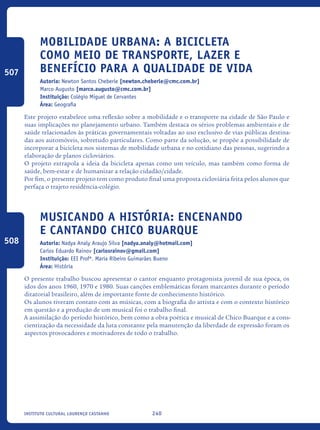 240Instituto Cultural Lourenço Castanho
Mobilidade Urbana: a bicicleta
como meio de transporte, lazer e
benefício para a qualidade de vida
Autoria: Newton Santos Cheberle [newton.cheberle@cmc.com.br]
Marco Augusto [marco.augusto@cmc.com.br]
Instituição: Colégio Miguel de Cervantes
Área: Geografia
Este projeto estabelece uma reflexão sobre a mobilidade e o transporte na cidade de São Paulo e
suas implicações no planejamento urbano. Também destaca os sérios problemas ambientais e de
saúde relacionados às práticas governamentais voltadas ao uso exclusivo de vias públicas destina-
das aos automóveis, sobretudo particulares. Como parte da solução, se propõe a possibilidade de
incorporar a bicicleta nos sistemas de mobilidade urbana e no cotidiano das pessoas, sugerindo a
elaboração de planos cicloviários.
O projeto extrapola a ideia da bicicleta apenas como um veículo, mas também como forma de
saúde, bem-estar e de humanizar a relação cidadão/cidade.
Por fim, o presente projeto tem como produto final uma proposta cicloviária feita pelos alunos que
perfaça o trajeto residência-colégio.
Musicando a História: encenando
e cantando Chico Buarque
Autoria: Nadya Analy Araujo Silva [nadya.analy@hotmail.com]
Carlos Eduardo Rainov [carlosrainov@gmail.com]
Instituição: EEI Profª. Maria Ribeiro Guimarães Bueno
Área: História
O presente trabalho buscou apresentar o cantor enquanto protagonista juvenil de sua época, os
idos dos anos 1960, 1970 e 1980. Suas canções emblemáticas foram marcantes durante o período
ditatorial brasileiro, além de importante fonte de conhecimento histórico.
Os alunos tiveram contato com as músicas, com a biografia do artista e com o contexto histórico
em questão e a produção de um musical foi o trabalho final.
A assimilação do período histórico, bem como a obra poética e musical de Chico Buarque e a cons-
cientização da necessidade da luta constante pela manutenção da liberdade de expressão foram os
aspectos provocadores e motivadores de todo o trabalho.
507
508
icloc_2015_miolo_FINAL.indd 240 18/05/15 18:35
 