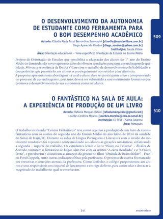 ensino médio241
O desenvolvimento da autonomia
de estudante como ferramenta para
o bom desempenho acadêmico
Autoria: Cláudia Maria Tozzi Bernardino Tommasini [claudia@escolavillare.com.br]
Diego Aparecido Rondon [diego_rondon@yahoo.com.br]
Instituição: Escola Villare
Área: Orientação educacional – Tema específico: Orientação de Estudos no Ensino Médio
Projeto de Orientação de Estudos que possibilita a adaptação dos alunos do 1° ano do Ensino
Médio às demandas do novo segmento, além de oferecer condições para uma aprendizagem de qua-
lidade. Mostra a experiência da Escola Villare com o trabalho de desenvolvimento de habilidades e
competências que permitirão aos alunos o prosseguimento nos estudos com eficiência.
A proposta apresenta uma abordagem na qual o aluno deve ser participante ativo e comprometido
no processo de aprendizagem e, portanto, deverá ser submetido a um instrumento formativo que
promova o desenvolvimento de sua autonomia como estudante.
O fantástico na sala de aula:
a experiência de produção de um livro
Autoria: Rafaela Marques Rafael [rafaelamarquesra@gmail.com]
Lourdes Cerdeira Moreira [lourdes.moreira@edu.sc.senai.br]
Instituição: CE SESI – Santa Catarina
Área: Português
O trabalho intitulado “Contos Fantásticos” teve como objetivo a produção de um livro de contos
fantásticos com os alunos do segundo ano do Ensino Médio do ano letivo de 2014 da unidade
do Senai de Itajaí/SC. Durante as aulas de Língua Portuguesa e Literatura com o estudo do mo-
vimento romântico foi exposto e contextualizado aos alunos as gerações românticas, enfatizando
a segunda – suporte do trabalho. Os estudantes leram o livro “Noite na Taverna” – Álvares de
Azevedo, visitaram o fantástico de Edgar Alan Poe com os contos “A carta Roubada” e o “O Gato
Preto”, e perceberam e discutiram as nuances do gênero no filme “Drácula de Bram Stoker” – Fran-
cis Ford Coppola, entre outras indicações feitas pela professora. O processo de escrita foi marcado
por reescritas e correções atentas da professora. Como desfecho, o colégio proporcionou aos alu-
nos e seus responsáveis um coquetel de lançamento e entrega do livro, para assim selar e destacar a
magnitude do trabalho no qual se envolveram.
509
510
icloc_2015_miolo_FINAL.indd 241 18/05/15 18:35
 
