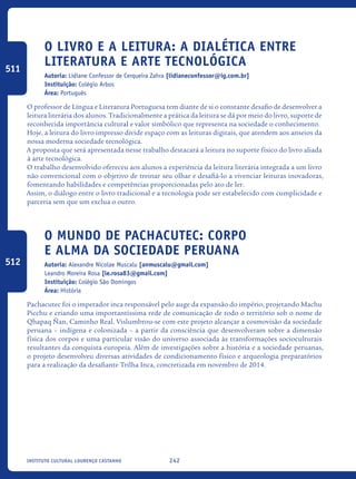 242Instituto Cultural Lourenço Castanho
O Livro E A Leitura: A Dialética Entre
Literatura E Arte Tecnológica
Autoria: Lidiane Confessor de Cerqueira Zahra [lidianeconfessor@ig.com.br]
Instituição: Colégio Arbos
Área: Português
O professor de Língua e Literatura Portuguesa tem diante de si o constante desafio de desenvolver a
leitura literária dos alunos. Tradicionalmente a prática da leitura se dá por meio do livro, suporte de
reconhecida importância cultural e valor simbólico que representa na sociedade o conhecimento.
Hoje, a leitura do livro impresso divide espaço com as leituras digitais, que atendem aos anseios da
nossa moderna sociedade tecnológica.
A proposta que será apresentada nesse trabalho destacará a leitura no suporte físico do livro aliada
à arte tecnológica.
O trabalho desenvolvido ofereceu aos alunos a experiência da leitura literária integrada a um livro
não convencional com o objetivo de treinar seu olhar e desafiá-lo a vivenciar leituras inovadoras,
fomentando habilidades e competências proporcionadas pelo ato de ler.
Assim, o diálogo entre o livro tradicional e a tecnologia pode ser estabelecido com cumplicidade e
parceria sem que um exclua o outro.
O mundo de Pachacutec: Corpo
e alma da sociedade peruana
Autoria: Alexandre Nicolae Muscalu [anmuscalu@gmail.com]
Leandro Moreira Rosa [le.rosa83@gmail.com]
Instituição: Colégio São Domingos
Área: História
Pachacutec foi o imperador inca responsável pelo auge da expansão do império, projetando Machu
Picchu e criando uma importantíssima rede de comunicação de todo o território sob o nome de
Qhapaq Ñan, Caminho Real. Vislumbrou-se com este projeto alcançar a cosmovisão da sociedade
peruana – indígena e colonizada – a partir da consciência que desenvolveram sobre a dimensão
física dos corpos e uma particular visão do universo associada às transformações socioculturais
resultantes da conquista europeia. Além de investigações sobre a história e a sociedade peruanas,
o projeto desenvolveu diversas atividades de condicionamento físico e arqueologia preparatórios
para a realização da desafiante Trilha Inca, concretizada em novembro de 2014.
511
512
icloc_2015_miolo_FINAL.indd 242 18/05/15 18:35
 