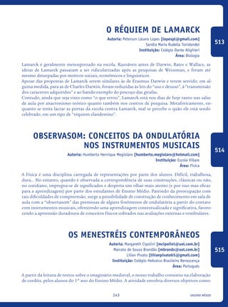 ensino médio243
O Réquiem de Lamarck
Autoria: Peterson Lásaro Lopes [lopespl@gmail.com]
Sandra Maria Rudella Tonidandel
Instituição: Colégio Dante Alighieri
Área: Biologia
Lamarck é geralmente menosprezado na escola. Razoáveis antes de Darwin, Bates e Wallace, as
ideias de Lamarck passaram a ser ridicularizadas após as pesquisas de Weissman, e foram até
mesmo deturpadas por motivos sociais, econômicos e linguísticos.
Apesar das propostas de Lamarck serem similares às de Erasmus Darwin e terem servido, em al-
guma medida, para as de Charles Darwin, foram reduzidas às leis do “uso e desuso”, à “transmissão
dos caracteres adquiridos” e ao batido exemplo do pescoço das girafas.
Contudo, ainda que seja visto como “o que errou”, Lamarck está nos dias de hoje tanto nas salas
de aula por anacronismo teórico quanto também nos centros de pesquisa. Metaforicamente, en-
quanto se tenta lacrar as portas da escola contra Lamarck, mal se percebe o quão ele está sendo
celebrado, em um tipo de “réquiem clandestino”.
Observasom: Conceitos da Ondulatória
nos instrumentos musicais
Autoria: Humberto Henrique Megiolaro [humberto.megiolaro@hotmail.com]
Instituição: Escola Villare
Área: Física
A Física é uma disciplina carregada de representações por parte dos alunos. Difícil, trabalhosa,
dura... No entanto, quando é observada a correspondência de suas construções, clássicas ou não,
no cotidiano, impregna-se de significados e desperta um olhar mais atento (e por isso mas eficaz
para a aprendizagem) por parte dos estudantes de Ensino Médio. Partindo da preocupação com
tais dificuldades de compreensão, surge a possibilidade de construção de conhecimento em sala de
aula com a “observasom” das premissas de alguns fenômenos de ondulatória a partir do contato
com instrumentos musicais, oferecendo uma aprendizagem contextualizada e significativa, favore-
cendo a apreensão duradoura de conceitos físicos cobrados nas avaliações externas e vestibulares.
Os menestréis contemporâneos
Autoria: Margareth Cipolini [mcipolini@uol.com.br]
Marcelo de Souza Brandão [mbrands@uol.com.br]
Lilian Pivato [lilianpivato65@gmail.com]
Instituição: Colégio Hebraico Brasileiro Renascença
Área: Português
A partir da leitura de textos sobre o imaginário medieval, o nosso trabalho consistiu na elaboração
de cordéis, pelos alunos do 1º ano do Ensino Médio. A atividade envolvia diversos objetivos como:
513
514
515
icloc_2015_miolo_FINAL.indd 243 18/05/15 18:35
 