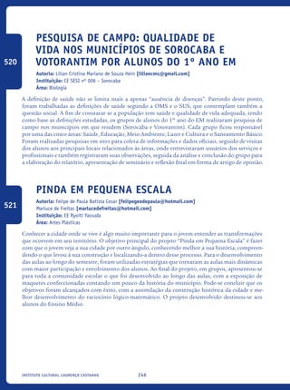 246Instituto Cultural Lourenço Castanho
Pesquisa de campo: qualidade de
vida nos municípios de Sorocaba e
Votorantim por alunos do 1º ano EM
Autoria: Lilian Cristina Mariano de Souza Hein [liliancms@gmail.com]
Instituição: CE SESI nº 006 – Sorocaba
Área: Biologia
A definição de saúde não se limita mais a apenas “ausência de doenças”. Partindo deste ponto,
foram trabalhadas as definições de saúde segundo a OMS e o SUS, que contemplam também a
questão social. A fim de constatar se a população tem saúde e qualidade de vida adequada, tendo
como base as definições estudadas, os grupos de alunos do 1º ano do EM realizaram pesquisa de
campo nos municípios em que residem (Sorocaba e Votorantim). Cada grupo ficou responsável
por uma das cinco áreas: Saúde, Educação, Meio Ambiente, Lazer e Cultura e o Saneamento Básico.
Foram realizadas pesquisas em sites para coleta de informações e dados oficiais, seguido de visitas
dos alunos aos principais locais relacionados às áreas, onde entrevistaram usuários dos serviços e
profissionais e também registraram suas observações, seguida da análise e conclusão do grupo para
a elaboração do relatório, apresentação de seminário e reflexão final em forma de artigo de opinião.
Pinda em Pequena Escala
Autoria: Felipe de Paula Batista Cesar [felipegeodepaula@hotmail.com]
Marluce de Freitas [marlucedefreitas@hotmail.com]
Instituição: EE Ryoiti Yassuda
Área: Artes Plásticas
Conhecer a cidade onde se vive é algo muito importante para o jovem entender as transformações
que ocorrem em seu território. O objetivo principal do projeto “Pinda em Pequena Escala” é fazer
com que o jovem veja a sua cidade por outro ângulo, conhecendo melhor a sua história, compreen-
dendo o que levou à sua construção e localizando-a dentro desse processo. Para o desenvolvimento
das aulas ao longo do semestre, foram utilizadas estratégias que tornaram as aulas mais dinâmicas
com maior participação e envolvimento dos alunos. Ao final do projeto, em grupos, apresentou-se
para toda a comunidade escolar o que foi desenvolvido ao longo das aulas, com a exposição de
maquetes confeccionadas contando um pouco da história do município. Pode-se concluir que os
objetivos foram alcançados com êxito, com a assimilação da construção histórica da cidade e me-
lhor desenvolvimento do raciocínio lógico-matemático. O projeto desenvolvido destinou-se aos
alunos do Ensino Médio.	
520
521
icloc_2015_miolo_FINAL.indd 246 18/05/15 18:35
 