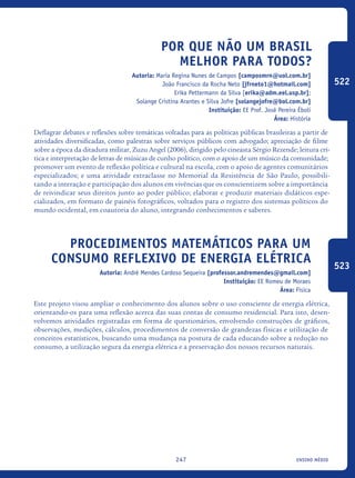ensino médio247
Por Que Não Um Brasil
Melhor Para Todos?
Autoria: Maria Regina Nunes de Campos [camposmrn@uol.com.br]
João Francisco da Rocha Neto [jfrneto1@hotmail.com]
Erika Pettermann da Silva [erika@adm.eel.usp.br];
Solange Cristina Arantes e Silva Jofre [solangejofre@bol.com.br]
Instituição: EE Prof. José Pereira Éboli
Área: História
Deflagrar debates e reflexões sobre temáticas voltadas para as políticas públicas brasileiras a partir de
atividades diversificadas, como palestras sobre serviços públicos com advogado; apreciação de filme
sobre a época da ditadura militar, Zuzu Angel (2006), dirigido pelo cineasta Sérgio Rezende; leitura crí-
tica e interpretação de letras de músicas de cunho político, com o apoio de um músico da comunidade;
promover um evento de reflexão política e cultural na escola, com o apoio de agentes comunitários
especializados; e uma atividade extraclasse no Memorial da Resistência de São Paulo, possibili-
tando a interação e participação dos alunos em vivências que os conscientizem sobre a importância
de reivindicar seus direitos junto ao poder público; elaborar e produzir materiais didáticos espe-
cializados, em formato de painéis fotográficos, voltados para o registro dos sistemas políticos do
mundo ocidental, em coautoria do aluno, integrando conhecimentos e saberes.
Procedimentos Matemáticos para um
consumo reflexivo de Energia Elétrica
Autoria: André Mendes Cardoso Sequeira [professor.andremendes@gmail.com]
Instituição: EE Romeu de Moraes
Área: Física
Este projeto visou ampliar o conhecimento dos alunos sobre o uso consciente de energia elétrica,
orientando-os para uma reflexão acerca das suas contas de consumo residencial. Para isto, desen-
volvemos atividades registradas em forma de questionários, envolvendo construções de gráficos,
observações, medições, cálculos, procedimentos de conversão de grandezas físicas e utilização de
conceitos estatísticos, buscando uma mudança na postura de cada educando sobre a redução no
consumo, a utilização segura da energia elétrica e a preservação dos nossos recursos naturais.
522
523
icloc_2015_miolo_FINAL.indd 247 18/05/15 18:35
 