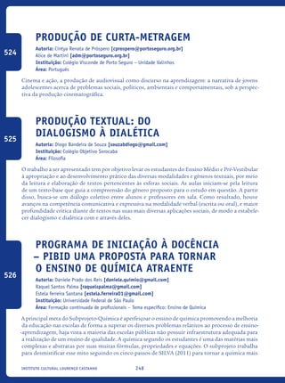 248Instituto Cultural Lourenço Castanho
Produção de Curta-metragem
Autoria: Cintya Renata de Próspero [cprospero@portoseguro.org.br]
Alice de Martini [adm@portoseguro.org.br]
Instituição: Colégio Visconde de Porto Seguro – Unidade Valinhos
Área: Português
Cinema e ação, a produção de audiovisual como discurso na aprendizagem: a narrativa de jovens
adolescentes acerca de problemas sociais, políticos, ambientais e comportamentais, sob a perspec-
tiva da produção cinematográfica.
Produção Textual: do
dialogismo À dialética
Autoria: Diogo Bandeira de Souza [souzabdiogo@gmail.com]
Instituição: Colégio Objetivo Sorocaba
Área: Filosofia
O trabalho a ser apresentado tem por objetivo levar os estudantes do Ensino Médio e Pré-Vestibular
à apropriação e ao desenvolvimento prático das diversas modalidades e gêneros textuais, por meio
da leitura e elaboração de textos pertencentes às esferas sociais. As aulas iniciam-se pela leitura
de um texto-base que guia a compreensão do gênero proposto para o estudo em questão. A partir
disso, busca-se um diálogo coletivo entre alunos e professores em sala. Como resultado, houve
avanços na competência comunicativa e expressiva na modalidade verbal (escrita ou oral), e maior
profundidade crítica diante de textos nas suas mais diversas aplicações sociais, de modo a estabele-
cer dialogismo e dialética com e através deles.
Programa De Iniciação À Docência
– Pibid Uma Proposta Para Tornar
O Ensino De Química Atraente
Autoria: Daniele Prado dos Reis [daniele.quimio@gmail.com]
Raquel Santos Palma [raquelspalma@gmail.com]
Estela ferreira Santana [estela.ferreira01@gmail.com]
Instituição: Universidade Federal de São Paulo
Área: Formação continuada de profissionais – Tema específico: Ensino de Química
A principal meta do Subprojeto-Química é aperfeiçoar o ensino de química promovendo a melhoria
da educação nas escolas de forma a superar os diversos problemas relativos ao processo de ensino-
-aprendizagem, haja vista a maioria das escolas públicas não possuir infraestrutura adequada para
a realização de um ensino de qualidade. A química segundo os estudantes é uma das matérias mais
complexas e abstratas por suas muitas fórmulas, propriedades e equações. O subprojeto trabalha
para desmistificar esse mito seguindo os cinco passos de SILVA (2011) para tornar a química mais
524
525
526
icloc_2015_miolo_FINAL.indd 248 18/05/15 18:35
 