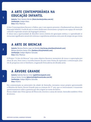 24Instituto Cultural Lourenço Castanho
A Arte Contemporânea na
Educação Infantil
Autoria: Thais Teixeira Hörnke [thais.hornke@arbos.com.br]
Instituição: Colégio Arbos
Área: Artes Plásticas
A Arte Contemporânea favorece o lúdico, que é um aspecto presente e fundamental nos alunos da
Educação Infantil. A aula de arte se torna ainda mais interessante e propicia um espaço de nutrição
cultural e expressão através da linguagem artística.
O aluno tem a oportunidade de descobrir novos critérios de apreciação estética e o aprendizado se
torna mais significativo através de vivências e experiências artísticas com a arte do tempo em que vivem.
A Arte de Brincar
Autoria: Mariana Pereira Lopes de Almeida [marianap.almeidaa@hotmail.com]
Bárbara Quintino Santos Silva [barbara.silva@hotmail.com]
Instituição: Colégio Objetivo Sorocaba
Área: Artes Plásticas
O Projeto “A Arte de Brincar” tem como objetivo favorecer momentos de troca e a apreciação por
obras de arte, bem como o reconhecimento da arte como forma de expressão e comunicação, atra-
vés de pesquisas com os familiares, resgatando brincadeiras de décadas atrás.
A Árvore Grande
Autoria: Gabriela Narciso Litran [gabilitran@gmail.com]
Gláucia Santos Correia [glaucia@objetivosorocaba.com.br]
Instituição: Colégio Objetivo Sorocaba
Área: História
Em comemoração ao aniversário da cidade de Sorocaba, iniciamos nosso projeto apresentando
a História do bairro Árvore Grande para as crianças do 1º ano, que se interessaram e trouxeram
questionamentos sobre a paineira que deu origem ao nome do bairro.
Nossa cidade não é feita apenas de blocos de concreto e caixas de metais. Sorocaba também é feita
de árvores.
1
2
3
icloc_2015_miolo_FINAL.indd 24 18/05/15 18:35
 