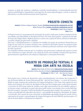 ensino médio249
atraente, os quais são: química e cidadania; conteúdo interdisciplinar e contextualizado; procedi-
mentos metodológicos enquadrados na perspectiva de ensino-aprendizagem; e tornar as aulas de
laboratório e as aulas de demonstração mais frequentes.
Projeto Conecta
Autoria: Cristiane rodrigues Caetano Tavolaro [cristiane.tavolaro@cda.colegiodante.com.br]
Walter Pacheco Russo [walter.russo@cda.colegiodante.com.br]
Instituição: Colégio Dante Alighieri
Área: Física
O Projeto Conecta é um programa de orientação de estudos criado para auxiliar estudantes do En-
sino Médio com dificuldades na disciplina de Física. Por meio desse projeto, o plantão de dúvidas
de Física do Colégio Dante Alighieri passou a contar com a ajuda de alunos assistentes dedicados
a auxiliar colegas que procuram o plantão.
Para isso, o acompanhamento e a avaliação do trabalho da equipe de assistentes foram feitos ao
longo do ano tanto em reuniões semanais com o professor-orientador quanto nos próprios plan-
tões, ocasiões em que o professor-orientador e os demais professores atuavam como supervisores
de todo o processo.
Os resultados obtidos mostram que os estudantes que procuraram o plantão não apenas se senti-
ram confortáveis ao expor dúvidas a um colega da escola como também reconheceram que houve
aproveitamento significativo com relação às explicações e orientações fornecidas.
Projeto de produção textual e
moda com arte na escola
Autoria: Aldo Simões da Silva Junior [aldo.junior@sesisp.org.br]
Alessandra Cristina Azevedo de Siqueira [alessandra.faria@sesisp.org.br]
Instituição: CE SESI nº 182 – São José dos Campos
Área: Português
Este projeto teve o intuito de desenvolver ações interdisciplinares com alunos das turmas de 3º
ano do Ensino Médio do Centro Educacional 182 – São José dos Campos – e o curso de Costura e
Moda em ação conjunta dos professores de Língua Portuguesa e Arte, bem como agente de ativi-
dades socioculturais do Centro de Atividades de São José dos Campos para confeccionar durante
o ano letivo de 2013 uma colcha de retalhos como algo representativo de um trabalho coletivo e,
ao mesmo tempo, individual, no qual cada aluno pode narrar a sua relação com a escola SESI São
José dos Campos. O projeto Colcha de Retalhos foi pensado para compor tais narrativas – confec-
cionar um pedacinho de cada relato dos alunos – um trabalho de memória e identidade, de resgate
e construção. Sob o ponto de vista conceitual, as habilidades aprendidas foram de acordo com as
expectativas de ensino e aprendizagem de Língua Portuguesa da rede SESI-SP, previstas para o 3º
ano do Ensino Médio, e atenderam aos objetivos.
527
528
icloc_2015_miolo_FINAL.indd 249 18/05/15 18:35
 