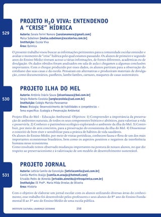 250Instituto Cultural Lourenço Castanho
Projeto H2O Viva: entendendo
a “crise” hídrica
Autoria: Soraia Ferini Namora [soraianamora@gmail.com]
Maisa Sobelman [maisa.sobelman@escolaviva.com.br]
Instituição: Escola Viva
Área: Química
O presente trabalho visou buscar as informações pertinentes para a comunidade escolar entender e
avaliar o momento de “crise” hídrica pelo qual estamos passando. Os alunos de primeiro e segundo
anos do Ensino Médio tiveram acesso a várias informações, de fontes diferentes, acadêmicas ou de
divulgação. Os dados obtidos foram analisados em sala de aula e chegamos a algumas conclusões
importantes. Com o choque produzido por esses dados, os alunos partiram para a observação do
cotidiano das suas casas e da escola. Pensaram em alternativas e produziram materiais de divulga-
ção, como documentários, panfletos, lambe-lambes, cartazes, maquetes de casas sustentáveis.
Projeto Ilha do Mel
Autoria: Antônio Inácio Souza [oicanisouza@bol.com.br]
Sérgio Roberto Coraiola [sergiocoraiola@uol.com.br]
Instituição: Colégio Marista Paranaense
Áreas: Biologia; Desenvolvimento de habilidades e competências –
Tema específico: Ecologia e Preservação Ambiental
Projeto Ilha do Mel – Educação Ambiental. Objetivos: 1) Compreender a importância da preserva-
ção de ambientes naturais, de todos os seus componentes bióticos e abióticos, para valorizar a vida
e preservá-la. 2) Conhecer o patrimônio ecológico explorando o ambiente da ilha do Mel. 3) Contri-
buir, por meio de atos concretos, para a preservação do ecossistema da ilha do Mel. 4) Disseminar
o conceito de bem viver e sensibilizar para a prática de hábitos de vida saudáveis.
Os alunos do Ensino Médio, por meio de visitas periódicas, conhecem fauna e flora de um dos mais
importantes ecossistemas brasileiros, bem como os aspectos positivos e negativos da interferência
humana nesse ecossistema.
Como resultado temos observado mudanças importantes na postura de nossos alunos, no que diz
respeito ao preservacionismo e à valorização de um modelo de desenvolvimento sustentável.
Projeto Jornal
Autoria: Letícia Camilo da Conceição [leticiacamilo@uol.com.br]
Camila Martins Araújo [camila.m.araujo@hotmail.com]
Erivaldo Pedro de Almeida [erivaldo.almeida@nitroquímica.com.br]
Instituição: EE Profª. Maria Hilda Ornelas de Oliveira
Área: História
Com o objetivo de elaborar um jornal escolar com os alunos utilizando diversas áreas do conheci-
mento, esse trabalho foi desenvolvido pelos professores e seus alunos do 8º ano do Ensino Funda-
mental II ao 3º ano do Ensino Médio de uma escola pública.
529
530
531
icloc_2015_miolo_FINAL.indd 250 18/05/15 18:35
 
