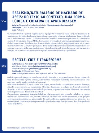 252Instituto Cultural Lourenço Castanho
Realismo/Naturalismo de Machado de
Assis: do texto ao contexto, uma forma
lúdica e criativa de aprendizagem
Autoria: Alessandra Cristina Zambonatto Zeber [alessandra.zeber@sesisp.org.br]
Instituição: CE SESI nº 263 – Barra Bonita
Área: Português
O presente trabalho contém sugestões para a proposta de leitura e análise crítica/literária dos di-
versos textos literários Realistas e Naturalistas a partir das obras de Machado de Assis, realizada
no 2º ano do Ensino Médio. O trabalho incide na proposta de metodologias lúdicas e criativas do
ensino de literatura no Ensino Médio, bem como a proposição de alternativas para aprimorar o uso
da literatura na sala de aula através de experiências bem-sucedidas, resgatando, assim, os prazeres
da leitura literária. O objetivo primordial deste trabalho foi ampliar as reflexões sobre leitura, lite-
ratura e contexto escolar, revelando como a teoria literária pode contribuir para estreitar as inter-
-relações entre o texto literário e o leitor a partir de atividades lúdicas e prazerosas.
Recicle, Crie e Transforme
Autoria: Zuleica Maria da Silva [inovar2003@yahoo.com.br]
Ana Lídia de Oliveira Santos [a.lidiasantos@hotmail.com]
Melissa Mitie Miyasaki [melviseven@yahoo.com.br]
Instituição: EE Ministro Costa Manso
Área: Orientação educacional – Tema específico: Recicle, Crie, Transforme
A eletiva pretende despertar nos alunos atitudes inovadoras no gerenciamento do seu projeto de
vida desenvolvendo espírito criativo, determinado e inovador, buscando novos caminhos e solu-
ções para sua formação profissional e pessoal.
Buscamos desenvolver o senso crítico nos alunos, estimulando a criatividade e autoria de textos,
aliando conhecimentos de matemática, filosofia e linguagens e códigos ao desenvolvimento de
situações práticas como a customização de produtos, reaproveitamento de alimentos, casa susten-
tável e apresentação de um desfile no final.
Os resultados alcançados foram facilidade de relacionamento interpessoal e trabalho em equipe,
melhora na comunicação oral, escrita e cálculos, interesse dos alunos montarem o seu próprio
negócio, conscientização da preservação do meio ambiente, reaproveitamento de alimentos e a
construção de casas sustentáveis para aqueles que têm interesse de ingressar na área de engenharia
civil e arquitetura.
534
535
icloc_2015_miolo_FINAL.indd 252 18/05/15 18:35
 