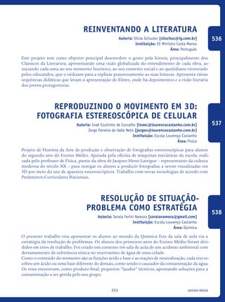 ensino médio253
Reinventando a Literatura
Autoria: Sílvia Schuster [silschus@ig.com.br]
Instituição: EE Ministro Costa Manso
Área: Português
Este projeto tem como objetivo principal desenvolver o gosto pela leitura, principalmente dos
Clássicos da Literatura, apresentando uma visão globalizada do entendimento de cada obra, as-
sociando cada uma ao seu momento histórico, ao seu contexto social e ao quotidiano vivenciado
pelos educandos, que o utilizam para a replicar prazerosamente as suas leituras. Apresenta várias
sequências didáticas que levam à apresentação de filmes, onde há depoimentos e a visão literária
dos jovens protagonistas.
Reproduzindo o movimento em 3D:
fotografia estereoscópica de celular
Autoria: Inaê Coutinho de Carvalho [inaec@lourencocastanho.com.br]
Jorge Ferreira do Valle Neto [jorgen@lourencocastanho.com.br]
Instituição: Escola Lourenço Castanho
Área: Física
Projeto de História da Arte de produção e observação de fotografias estereoscópicas para alunos
do segundo ano do Ensino Médio. Apoiada pela oficina de máquinas mecânicas da escola, reali-
zada pelo professor de Física, partiu da obra de Jacques-Henri Lartigue – representante da cultura
moderna do século XX – para instigar os alunos a produzir fotografias a serem visualizadas em
3D por meio do uso de aparatos estereoscópicos. Trabalho com novas tecnologias de acordo com
Parâmetros Curriculares Nacionais.
Resolução de situação-
problema como estratégia
Autoria: Soraia Ferini Namora [soraianamora@gmail.com]
Instituição: Escola Lourenço Castanho
Área: Química
O presente trabalho visa apresentar os alunos ao mundo da Química fora da sala de aula via a
estratégia da resolução de problemas. Os alunos dos primeiros anos do Ensino Médio foram divi-
didos em trios de trabalho. Foi criado um contexto em sala de aula de um acidente ambiental com
derramamento de substância tóxica no reservatório de água de uma cidade.
Como o conteúdo do momento são as funções ácido e base e as reações de neutralização, cada trio re-
cebeu um ácido ou uma base diferente do demais, como sendo o causador da contaminação da água.
Os trios escreveram, como produto final, pequenos “laudos” técnicos, apontando soluções para a
contaminação a ser gerida pelo seu grupo.
536
537
538
icloc_2015_miolo_FINAL.indd 253 18/05/15 18:35
 