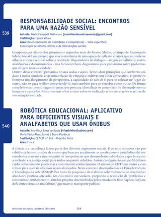 254Instituto Cultural Lourenço Castanho
Responsabilidade Social: Encontros
Para Uma Razão Sensível
Autoria: David Campbell Mathieson [caminhandocontraovento@gmail.com]
Instituição: Escola Villare
Área: Desenvolvimento de habilidades e competências – Tema específico:
Construção de olhares críticos e de intervenções sociais.
Composto por alunos dos primeiros e segundos anos do Ensino Médio, o Grupo de Responsabi-
lidade Social é um projeto que visa à existência de um espaço de reflexão criativa que estimule os
olhares crítico e sensível sobre a realidade. Disparadores de diálogos – artigos jornalísticos, textos
acadêmicos e documentários – nos fornecem bons diagnósticos para pensarmos sobre problemas
que afligem nossa sociedade.
Dentro desse contexto pensamos nossas saídas e ações. Temos dois princípios que conferem uni-
dade à nossa conduta: criar uma relação de empatia e cultivar um olhar apreciativo. O primeiro
fomenta um alargamento de perspectiva, a capacidade de sair de si para se colocar no lugar do
outro, não só para melhor compreendê-lo, mas também para se perceber como outro. De forma
complementar, nosso segundo princípio procura identificar os potenciais de desenvolvimento
humano e apoiá-los. Buscamos um olhar crítico sobre os indicadores sociais e ações externas de
intervenção mediada.
Robótica Educacional: Aplicativo
para deficientes visuais e
analfabetos que usam ônibus
Autoria: Ana Rosa Jorge de Souza [viterbinho@yahoo.com]
Maria Paula Alves Soares | Bruna Florêncio
Instituição: CE SESI nº 345 – Ribeirão Preto
Área: Física
A ciência e a tecnologia fazem parte dos diversos segmentos sociais. E os seus impactos são per-
cebidos pelas instituições de ensino que buscam atualmente se aperfeiçoarem possibilitando aos
estudantes o acesso a um conjunto de competências que desenvolvam habilidades e que busquem
a inclusão e a justiça social para todos enquanto cidadãos. Assim, configurarão um perfil diferen-
ciado, solucionando problemas e construindo conhecimento. O ensino de CNT tem muito a con-
tribuir para que tais objetivos sejam alcançados. Neste contexto desenvolvemos a I Feira de Ciência
e Tecnologia da rede SESI/SP. Por meio da pesquisa e do trabalho coletivo buscou-se desenvolver
atividades práticas atreladas aos conteúdos curriculares, propondo a resolução de problemas e
construindo conhecimento. Um dos projetos desenvolvidos pelos estudantes foi o “Aplicativo para
deficientes visuais e analfabetos” que usam o transporte público.
539
540
icloc_2015_miolo_FINAL.indd 254 18/05/15 18:35
 
