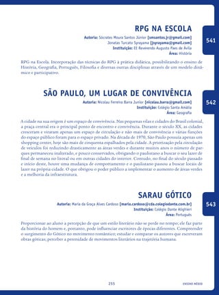 ensino médio255
RPG na Escola
Autoria: Sócrates Moura Santos Júnior [smsantos.jr@gmail.com]
Jonatas Turcato Syrayama [jsyrayama@gmail.com]
Instituição: EE Reverendo Augusto Paes de Ávila
Área: História
RPG na Escola. Incorporação das técnicas do RPG à prática didática, possibilitando o ensino de
História, Geografia, Português, Filosofia e diversas outras disciplinas através de um modelo dinâ-
mico e participativo.
São Paulo, um lugar de convivência
Autoria: Nicolau Ferreira Barra Junior [nicolau.barra@gmail.com]
Instituição: Colégio Santa Amália
Área: Geografia
A cidade na sua origem é um espaço de convivência. Nas pequenas vilas e cidades do Brasil colonial,
a praça central era o principal ponto de encontro e convivência. Durante o século XX, as cidades
cresceram e viraram apenas um espaço de circulação e não mais de convivência e várias funções
do espaço público foram para o espaço privado. Na década de 1970, São Paulo possuía apenas um
shopping center, hoje são mais de cinquenta espalhados pela cidade. A priorização pela circulação
de veículos foi reduzindo drasticamente as áreas verdes e durante muitos anos o número de par-
ques permaneceu inalterado, e pouco conservados, obrigando o paulistano a buscar o seu lazer de
final de semana no litoral ou em outras cidades do interior. Contudo, no final do século passado
e início deste, houve uma mudança de comportamento e o paulistano passou a buscar locais de
lazer na própria cidade. O que obrigou o poder público a implementar o aumento de áreas verdes
e a melhoria da infraestrutura.
Sarau Gótico
Autoria: Maria da Graça Alves Cardoso [maria.cardoso@cda.colegiodante.com.br]
Instituição: Colégio Dante Alighieri
Área: Português
Proporcionar ao aluno a percepção de que um estilo literário não se perde no tempo; ele faz parte
da história do homem e, portanto, pode influenciar escritores de épocas diferentes. Compreender
o surgimento do Gótico no movimento romântico; estudar e comparar os autores que escreveram
obras góticas; perceber a perenidade de movimentos literários na trajetória humana.
541
542
543
icloc_2015_miolo_FINAL.indd 255 18/05/15 18:35
 