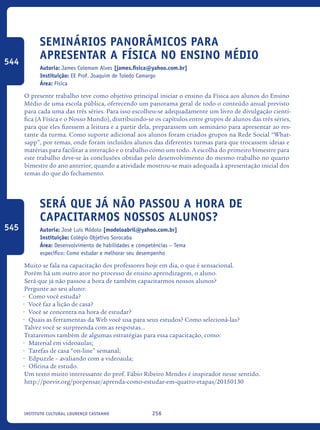 256Instituto Cultural Lourenço Castanho
Seminários Panorâmicos Para
Apresentar A Física No Ensino Médio
Autoria: James Colemam Alves [james.fisica@yahoo.com.br]
Instituição: EE Prof. Joaquim de Toledo Camargo
Área: Física
O presente trabalho teve como objetivo principal iniciar o ensino da Física aos alunos do Ensino
Médio de uma escola pública, oferecendo um panorama geral de todo o conteúdo anual previsto
para cada uma das três séries. Para isso escolheu-se adequadamente um livro de divulgação cientí-
fica (A Física e o Nosso Mundo), distribuindo-se os capítulos entre grupos de alunos das três séries,
para que eles fizessem a leitura e a partir dela, preparassem um seminário para apresentar ao res-
tante da turma. Como suporte adicional aos alunos foram criados grupos na Rede Social “What-
sapp”, por temas, onde foram incluídos alunos das diferentes turmas para que trocassem ideias e
matérias para facilitar a interação e o trabalho como um todo. A escolha do primeiro bimestre para
este trabalho deve-se às conclusões obtidas pelo desenvolvimento do mesmo trabalho no quarto
bimestre do ano anterior, quando a atividade mostrou-se mais adequada à apresentação inicial dos
temas do que do fechamento.
Será que já não passou a hora de
capacitarmos nossos alunos?
Autoria: José Luís Módolo [modoloabril@yahoo.com.br]
Instituição: Colégio Objetivo Sorocaba
Área: Desenvolvimento de habilidades e competências – Tema
específico: Como estudar e melhorar seu desempenho
Muito se fala na capacitação dos professores hoje em dia, o que é sensacional.
Porém há um outro ator no processo de ensino aprendizagem, o aluno.
Será que já não passou a hora de também capacitarmos nossos alunos?
Pergunte ao seu aluno:
•	 Como você estuda?
•	 Você faz a lição de casa?
•	 Você se concentra na hora de estudar?
•	 Quais as ferramentas da Web você usa para seus estudos? Como selecioná-las?
Talvez você se surpreenda com as respostas...
Trataremos também de algumas estratégias para essa capacitação, como:
•	 Material em videoaulas;
•	 Tarefas de casa “on-line” semanal;
•	 Edpuzzle – avaliando com a videoaula;
•	 Oficina de estudo.
Um texto muito interessante do prof. Fábio Ribeiro Mendes é inspirador nesse sentido.
http://porvir.org/porpensar/aprenda-como-estudar-em-quatro-etapas/20150130
544
545
icloc_2015_miolo_FINAL.indd 256 18/05/15 18:35
 