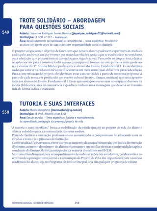 258Instituto Cultural Lourenço Castanho
Trote Solidário – Abordagem
para questões sociais
Autoria: Jaqueline Rodrigues Gomes Moreira [jaquelyne_rodrigues02@hotmail.com]
Instituição: CE SESI nº 237 – Guararapes
Área: Desenvolvimento de habilidades e competências – Tema específico: Possibilitar
ao aluno ser agente ativo de suas ações com responsabilidade social e cidadania
O projeto surgiu com o objetivo de fazer com que nossos alunos pudessem experimentar, mediati-
zados pelo ambiente em que vivem e por meio das relações sociais que se estabelecem no cotidiano,
uma educação que proporcionasse aprendizagens significativas. Pensando na importância dessas
relações sociais para a construção do sujeito participativo, formou-se uma parceria entre professo-
res e alunos do 3° Ensino Médio, professores e alunos do Ensino Fundamental I. Ficou determi-
nado que uma vez a cada um mês e meio ocorreria um trote com temas diferentes para cada edição.
Para a concretização do projeto, eles deveriam estar caracterizados a partir de um tema proposto. A
partir de cada tema, era produzido um evento cultural (teatro, danças, músicas) que seria apresen-
tado aos alunos do Ensino Fundamental I. Essas apresentações ocorreram nos espaços diversos da
escola (biblioteca, área de convivência e quadra) e tinham uma mensagem que deveria ser transmi-
tida de forma lúdica e marcante.	
Tutoria E Suas Interfaces
Autoria: Marcia Benedicto [morenoclara@ig.com.br]
Instituição: EE Prof. Antonio Alves Cruz
Área: Gestão escolar – Tema específico: Tutoria e monitoramento
do aprendizado/pedagogia da presença/projeto de vida
“A tutoria e suas interfaces” busca a mobilização da escola quanto ao projeto de vida do aluno e
oferece subsídios para a continuidade dos seus sonhos.
Pretende facilitar a interação professor-aluno aumentando o compromisso do educando com os
estudos e com o seu processo de formação.
Como resultado observamos, entre outros: o aumento das notas bimestrais; um índice de retenção
diminuto; aumento do número de alunos ingressantes em escolas técnicas e universidades após a
conclusão do Ensino Médio; participação da maioria dos alunos no ENEM.
A tutoria é fundamental para acompanhamento de todas as ações dos estudantes, colaborando e in-
centivando o protagonismo juvenil e a construção do Projeto de Vida, tão importantes para o sucesso
acadêmico do aluno, seja no Programa de Ensino Integral, seja em qualquer programa de ensino.
549
550
icloc_2015_miolo_FINAL.indd 258 18/05/15 18:35
 