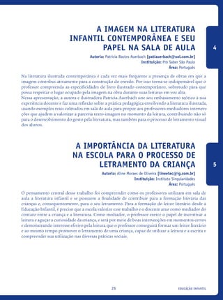 educação infantil25
A Imagem na literatura
infantil contemporânea e seu
papel na sala de aula
Autoria: Patricia Bastos Auerbach [patiauerbach@uol.com.br]
Instituição: Pró Saber São Paulo
Área: Português
Na literatura ilustrada contemporânea é cada vez mais frequente a presença de obras em que a
imagem contribui ativamente para a construção do enredo. Por isso torna-se indispensável que o
professor compreenda as especificidades do livro ilustrado contemporâneo, sobretudo para que
possa respeitar o lugar ocupado pela imagem na obra durante suas leituras em voz alta.
Nessa apresentação, a autora e ilustradora Patricia Auerbach une seu embasamento teórico à sua
experiência docente e faz uma reflexão sobre a prática pedagógica envolvendo a literatura ilustrada,
usando exemplos reais coletados em sala de aula para propor aos professores-mediadores interven-
ções que ajudem a valorizar a parceria texto-imagem no momento da leitura, contribuindo não só
para o desenvolvimento do gosto pela literatura, mas também para o processo de letramento visual
dos alunos.
A Importância Da Literatura
Na Escola Para O Processo De
Letramento Da Criança
Autoria: Aline Moraes de Oliveira [lineetec@ig.com.br]
Instituição: Instituto Singularidades
Área: Português
O pensamento central desse trabalho foi compreender como os professores utilizam em sala de
aula a literatura infantil e se possuem a finalidade de contribuir para a formação literária das
crianças e, consequentemente, para o seu letramento. Para a formação do leitor literário desde a
Educação Infantil, é preciso que a escola valorize esse trabalho e o docente atue como mediador do
contato entre a criança e a literatura. Como mediador, o professor exerce o papel de incentivar a
leitura e aguçar a curiosidade da criança, e será por meio de boas intervenções em momentos certos
e demonstrando interesse efetivo pela leitura que o professor conseguirá formar um leitor literário
e ao mesmo tempo promover o letramento de uma criança, capaz de utilizar a leitura e a escrita e
compreender sua utilização nas diversas práticas sociais. 	
4
5
icloc_2015_miolo_FINAL.indd 25 18/05/15 18:35
 