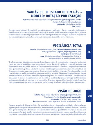 ensino médio261
Variáveis de Estado de um Gás –
Modelo: Rotação por Estação
Autoria: Sandra Miceli Sicchierolli Cintra [sandra.cintra@cda.colegiodante.com.br]
Mariana M. Pellegrini | Celeste Abuchacra
Instituição: Colégio Dante Alighieri
Área: Química
Reconhecer as variáveis de estado de um gás qualquer, estabelecer relações entre elas. Utilizando o
modelo rotação por estações (Ensino Híbrido), os alunos verificaram a interdependência entre as
variáveis de estado de um gás (pressão, volume e temperatura). Nas estações os alunos executavam
experimentos práticos, simulações virtuais e assistiam a um vídeo sobre o assunto.
Vigilância Total
Autoria: Felipe de Paula Batista Cesar [felipegeodepaula@hotmail.com]
José Augusto Ribeiro [augusto_angellus@hotmail.com]
Instituição: EE Ryoiti Yassuda
Área: Orientação educacional – Tema específico: Analisar as
novas tecnologias de maneira crítica e reflexiva
Tendo em vista o alastramento em grande escala dos meios de comunicação e interação social, que
tanto nos trazem benefícios como nos expõem a novas formas de vigilância e controle, criamos esta
proposta de trabalho com o intuito de favorecer uma visão crítica e reflexiva a respeitos desses meios
para que os alunos, público altamente inserido na utilização destes mecanismos, possam utilizá-los
de maneira construtiva e protegendo-se dos seus possíveis efeitos colaterais. Através de aulas exposi-
tivas, dinâmicas, exibição de vídeos, pesquisas e visitas técnicas, foi possível desenvolver nos alunos
estas habilidades de maneira atrativa e significativa para o sua vivência cotidiana. Com base nessas
atividades, os alunos confeccionaram um modelo de cartilha objetivando divulgar as formas mais
seguras de utilização da internet, bem como dicas de senhas seguras. Com isso, foi possível perceber
uma postura mais consciente por parte dos jovens no que se refere a utilização desses mecanismos.
Visão De Jogo
Autoria: Miguel Abdala Jabur Júnior [miguel_jabur@hotmail.com]
Thais Calache Ferreira [thais.ferreira@sesisp.org.br]
Instituição: CE SESI nº 345 – Ribeirão Preto
Área: Gestão escolar – Tema específico: Inclusão de deficientes visuais
Durante as aulas de Educação Física foi possível conhecer e desenvolver atividades relacionadas ao
esporte praticado pelos deficientes visuais na modalidade paraolímpica “Futebol de cinco”. Percebe-
mos que o desempenho dos alunos foi drasticamente alterado quando lhes foi privada a visão. Um
simples caminhar pela quadra transformou-se em um desafio imenso. Mesmo quando utilizamos a
bola com o guizo ainda não conseguíamos desenvolver a atividade a contento. Porém, instigados pelo
556
557
558
icloc_2015_miolo_FINAL.indd 261 18/05/15 18:35
 
