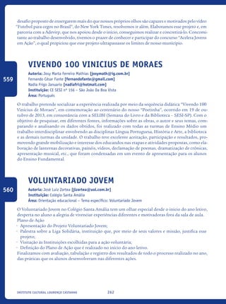 262Instituto Cultural Lourenço Castanho
desafio proposto de enxergarem mais do que nossos próprios olhos são capazes e motivados pelo vídeo
“Futebol para cegos no Brasil”, do New York Times, resolvemos ir além. Elaboramos esse projeto e, em
parceria com a Adevirp, que nos apoiou desde o início, conseguimos realizar e concretizá-lo. Concomi-
tante ao trabalho desenvolvido, tivemos o prazer de conhecer e participar do concurso “Acelera Jovens
em Ação”, o qual propiciou que esse projeto ultrapassasse os limites de nosso município.
Vivendo 100 VinIcius de MORAES
Autoria: Josy Marta Ferreira Mathias [josymath@ig.com.br]
Fernando César Fante [fernandofante@gmail.com]
Nadia Frigo Januario [nadiafri@hotmail.com]
Instituição: CE SESI nº 156 – São João Da Boa Vista
Área: Português
O trabalho pretende socializar a experiência realizada por meio da sequência didática “Vivendo 100
Vinicius de Moraes”, em comemoração ao centenário do nosso “Poetinha”, ocorrido em 19 de ou-
tubro de 2013, em consonância com a SELIBI (Semana do Livro e da Biblioteca – SESI-SP). Com o
objetivo de pesquisar, em diferentes fontes, informações sobre as obras, o autor e seus temas, com-
parando e analisando os dados obtidos, foi realizado com todas as turmas de Ensino Médio um
trabalho interdisciplinar envolvendo as disciplinas Língua Portuguesa, História e Arte, a biblioteca
e as demais turmas da unidade. O trabalho teve excelente aceitação, participação e resultados, pro-
movendo grande mobilização e interesse dos educandos nas etapas e atividades propostas, como ela-
boração de lanternas decorativas, painéis, vídeos, declamação de poemas, dramatização de crônicas,
apresentação musical, etc., que foram condensadas em um evento de apresentação para os alunos
do Ensino Fundamental.
Voluntariado Jovem
Autoria: José Luiz Zortea [jlzortea@uol.com.br]
Instituição: Colégio Santa Amália
Área: Orientação educacional – Tema específico: Voluntariado Jovem
O Voluntariado Jovem no Colégio Santa Amália tem um olhar especial desde o início do ano letivo,
desperta no aluno a alegria de vivenciar experiências diferentes e motivadoras fora da sala de aula.
Plano de Ação
•	 Apresentação do Projeto Voluntariado Jovem;
•	 Palestra sobre a Liga Solidária, instituição que, por meio de seus valores e missão, justifica esse
projeto;
•	 Visitação às Instituições escolhidas para a ação voluntária;
•	 Definição do Plano de Ação que é realizado no início do ano letivo.
Finalizamos com avaliação, tabulação e registro dos resultados de todo o processo realizado no ano,
das práticas que os alunos desenvolveram nas diferentes ações.
559
560
icloc_2015_miolo_FINAL.indd 262 18/05/15 18:35
 