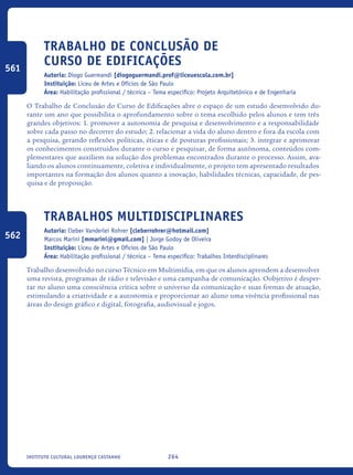 264Instituto Cultural Lourenço Castanho
Trabalho de Conclusão de
Curso de Edificações
Autoria: Diogo Guermandi [diogoguermandi.prof@liceuescola.com.br]
Instituição: Liceu de Artes e Ofícios de São Paulo
Área: Habilitação profissional / técnica – Tema específico: Projeto Arquitetônico e de Engenharia
O Trabalho de Conclusão do Curso de Edificações abre o espaço de um estudo desenvolvido du-
rante um ano que possibilita o aprofundamento sobre o tema escolhido pelos alunos e tem três
grandes objetivos: 1. promover a autonomia de pesquisa e desenvolvimento e a responsabilidade
sobre cada passo no decorrer do estudo; 2. relacionar a vida do aluno dentro e fora da escola com
a pesquisa, gerando reflexões políticas, éticas e de posturas profissionais; 3. integrar e aprimorar
os conhecimentos construídos durante o curso e pesquisar, de forma autônoma, conteúdos com-
plementares que auxiliem na solução dos problemas encontrados durante o processo. Assim, ava-
liando os alunos continuamente, coletiva e individualmente, o projeto tem apresentado resultados
importantes na formação dos alunos quanto a inovação, habilidades técnicas, capacidade, de pes-
quisa e de proposição.
Trabalhos Multidisciplinares
Autoria: Cleber Vanderlei Rohrer [cleberrohrer@hotmail.com]
Marcos Marini [mmarini@gmail.com] | Jorge Godoy de Oliveira
Instituição: Liceu de Artes e Ofícios de São Paulo
Área: Habilitação profissional / técnica – Tema específico: Trabalhos Interdisciplinares
Trabalho desenvolvido no curso Técnico em Multimídia, em que os alunos aprendem a desenvolver
uma revista, programas de rádio e televisão e uma campanha de comunicação. Oobjetivo é desper-
tar no aluno uma consciência crítica sobre o universo da comunicação e suas formas de atuação,
estimulando a criatividade e a autonomia e proporcionar ao aluno uma vivência profissional nas
áreas do design gráfico e digital, fotografia, audiovisual e jogos.
561
562
icloc_2015_miolo_FINAL.indd 264 18/05/15 18:35
 