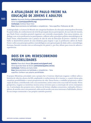 266Instituto Cultural Lourenço Castanho
A atualidade de Paulo Freire na
Educação de Jovens e Adultos
Autoria: Alessandra Rodrigues[alessandra@paulofreire.org]
Sonia Couto[sonia@paulofreire.org]
Instituição: Instituto Paulo Freire
Área: Desenvolvimento de habilidades e competências – Tema específico: Professores de EJA
A dialogicidade e a Leitura do Mundo são categorias fundantes da educação emancipadora freiriana.
É a partir delas, do conhecimento do nível de percepção dos/as participantes, de sua visão do mundo,
que Paulo Freire considera possível organizar um conteúdo emancipador. Esta mesa temática, em
diálogo com os/as professores/as participantes, refletirá sobre princípios político-metodológicos de
Paulo Freire, relacionandos com a prática de sala de aula da Educação de Jovens e Adultos. O tra-
balho se desenvolverá através de uma dinâmica para mapear o que os professores sabem de Paulo
Freire e sobre seus princípios político-metodológicos com apresentação de slides sobre a metodologia
freiriana, fazendo conexão com as informações do painel, e, por fim, debate para troca de saberes e
experiências.
Dois Em Um: Redescobrindo
Possibilidades
Autoria: Eliana Assis Amaral [lia.amaral.assis@gmail.com]
Silvia Aparecida Stolai da Silveira [silviastolai@yahoo.com.br]
Instituição: Prefeitura de Santo André
Área: Desenvolvimento de habilidades e competências – Tema
específico: Conhecer suas próprias possibilidades
O projeto Memórias articulado com o projeto Ser e Conviver objetivam resgatar e refletir sobre a
história de vida dos alunos da EJA, ampliando o conhecimento de si mesmo, e, a partir dessa ação,
visualizar possibilidades e novas perspectivas de vida. Dessa forma, o trabalho propiciará a valori-
zação do aluno, contribuindo com a sua autoestima, assim como com a sua visão de mundo. Nesta
perspectiva, resgatar as memórias mostra novas vertentes para a construção de novos ensinamen-
tos. A articulação dos projetos tem o objetivo de formar cidadãos conscientes, realizados, felizes e
plenos; de acordo com o seu potencial, cada um de acordo com seus interesses e habilidades, dentro
do seu tempo construirão o seu próprio caminho possível.
563
564
icloc_2015_miolo_FINAL.indd 266 18/05/15 18:35
 