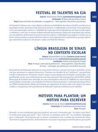 ensino de jovens e adultos267
Festival De Talentos Na EJA
Autoria: Tatiane Nunes Valente [tatianetvalente@gmail.com]
Instituição: EM Maria José dos Santos Ferreira
Áreas: Desenvolvimento de habilidades e competências – Tema específico: Desconstruir preconceitos
O Festival de Talentos teve como objetivo valorizar as habilidades dos alunos da EJA e revelá-los à co-
munidade escolar, desconstruindo assim preconceitos e melhorando a autoestima. Essa experiência
se fez necessária após conhecer a realidade da escola, que está localizada em um bairro onde impera
a violência, e, com isso, os alunos acabam sofrendo preconceitos. Porém eles mostraram que mesmo
em um ambiente desfavorável é possível construir saberes e habilidades que podem se revelar em ta-
lentos, basta acreditar no potencial destes alunos. Esta experiência foi surpreendente, porque admito
que subestimei os alunos e eles deram a todos um Show de Talentos.
Língua Brasileira De Sinais
No Contexto Escolar
Autoria: Rosilene Ribeiro da Silva [rosilene.r@uol.com.br]
Viviane Mointinho da Silva [mointinhoviviane@yahoo.com.br]
Instituição: Prefeitura Municipal de Vinhedo
Área: Formação continuada de profissionais – Tema específico: Língua Brasileira
de Sinais – orientações aos professores e funcionários da escola
Ser professor de Educação Especial em uma escola inclusiva é pensar nas muitas histórias e vivên-
cias que permeiam os espaços educativos. É pensar nos desafios de ser “professor” cuja profissão
envolve conhecimento, formação inicial e requer a participação das formações continuadas, com-
partilhando, assim, seus conhecimentos com outras pessoas. Nessa perspectiva, desde 2012, a Rede
Municipal de Vinhedo tem oferecido aos seus funcionários oficinas de LIBRAS nos níveis básico,
intermediário e avançado, com módulos de 30 horas. Nossa presença e a utilização do espaço físico
no CMES Fundamental e Médio de Vinhedo nos aproximou do locus onde esses alunos são matri-
culados e, em parceria com a professora de Educação Especial, realizamos esse trabalho.
Motivos para plantar; um
motivo para escrever
Autoria: Elaine Iara do Amaral [elaineiara@hotmail.com]
Instituição: EE Yolanda Noronha do Nascimento
Área: Português
Levando -se em consideração que para produzir um texto é necessário que: “se tenha o que dizer”,
“se tenha uma razão para dizer”, “que o locutor se constitua como tal”, “se escolham estratégias
para a realização”, foi proposto que os alunos, juntamente com o estudo da estrutura de textos
dissertativos/argumentativos, desenvolvessem um projeto de pesquisa interdisciplinar para poder
565
566
567
icloc_2015_miolo_FINAL.indd 267 18/05/15 18:35
 