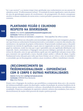 268Instituto Cultural Lourenço Castanho
“ter o que escrever” e ao mesmo tempo iriam aprofundar seus conhecimentos em um assunto de
relevância social, “O reflorestamento urbano”. O resultado foi muito significativo, tanto do ponto
de vista da aprendizagem quanto do envolvimento e do protagonismo. Os alunos conseguiram
envolver os demais estudantes de outras séries e outros períodos e passaram a escrever textos mais
coerentes.
Plantando Feijão E Colhendo
Respeito Na Diversidade
Autoria: Silvio Dall’Olio [salasmultifuncionais2014@gmail.com]
Instituição: Prefeitura de Santo André
Área: Desenvolvimento de habilidades e competências – Tema específico: Ser crítico e curioso
O projeto busca ofertar aos educandos com necessidades especiais aulas mais instigantes, prazero-
sas e que levem ao conhecimento formal promovendo a curiosidade e o exercício das emoções, dos
sentimentos e da expressão do próprio conhecimento. Proporcionado condições para o educando
construir seu sistema de significação, o qual, uma vez organizado na mente, será estruturado no
papel ou oralmente, tendo em vista que o que é aprendido com um significado dificilmente será
esquecido. Assim, estimulamos a linguagem num processo dialógico, partindo do centro de in-
teresse do educando, uma vez que aprendemos aquilo que tem significado real para nossas vidas,
para transmitir este aprendizado a outro, fazendo sempre análise e reflexão do objeto. A pedra
fundamental numa educação para todos que busca formar um ser crítico e ativo na sociedade é
a curiosidade, que me faz perguntar, conhecer, atuar, reconhecer, refletir e transformar o mundo.
(Re)conhecimento da
tridimensionalidade – experiências
com o corpo e outras materialidades
Autoria: Rodrigo Neris [rodrigo-neris@uol.com.br]
Instituição: CEMEFEJA Pierre Bonhomme
Área: Artes Plásticas
Projeto com a linguagem da escultura, que possibilitou a compreensão dessa arte e do conceito
de tridimensionalidade a partir da observação e análise da produção de artistas brasileiros de di-
ferentes épocas, movimentos artísticos e culturas, e da produção de esculturas com diferentes ma-
terialidades. Propiciou a ampliação do repertório cultural e artístico dos estudantes, bem como o
desenvolvimento de noções sobre processo de criação e poética pessoal.
568
569
icloc_2015_miolo_FINAL.indd 268 18/05/15 18:35
 
