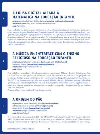 26Instituto Cultural Lourenço Castanho
A Lousa Digital Aliada À
Matemática Na Educação Infantil
Autoria: Angelina Rodrigues da Silva Barbosa [angelina_pinkinha@yahoo.com.br]
Instituição: EMEB Profª. Maria Brizabela Bruxellas Zinader
Área: Matemática
Neste trabalho são apresentadas informações sobre a lousa digital como instrumento que propor-
ciona a aprendizagem dos alunos na Educação Infantil. São apresentadas atividades voltadas para
quantificação, registro e agrupamento de números, ou seja, ligadas à alfabetização matemática.
Através do desenvolvimento deste trabalho, foi possível observar que a lousa digital permite ao
sujeito ser produtor de informações. A escola deve aproveitar esse recurso tecnológico que facilita
o trabalho pedagógico em sala de aula, permitindo a elaboração de aulas mais significativas, inte-
rativas e inovadoras.	
A Música em interface com o Ensino
Religioso na Educação Infantil
Autoria: Luciana Calegari Santos Lima [lucianacalegari5@hotmail.com]
José Maria Peixoto [jose.peixoto@pioxiicolegio.com.br]
Instituição: Colégio Franciscano Pio XII
Área: Música
Este trabalho é um relato realizado com crianças nas aulas de Música e Ensino Religioso da Edu-
cação Infantil da rede privada de ensino da cidade de São Paulo no ano 2015. Foi proposto um
projeto no Colégio em diferentes áreas do conhecimento pelas professoras regentes cujo tema era
“ÁGUA”. A partir desse tema gerador nas aulas de Música e Ensino Religioso, íamos recolhendo o
que as crianças estavam aprendendo em sala de aula e íamos compondo canções a partir do que as
crianças traziam a respeito do assunto. Improvisação, composição e interpretação foram os eixos
adotados nas aulas.
Palavras-chave: composição coletiva, água e música.
A Origem do Pão
Autoria: Paula Aparecida Loureiro Saito [psaito4@gmail.com]
Patrícia Figueiredo de Campos [patifc74@gmail.com]
Aluana Xavier de Lima [aluana.lima@bol.com.br]
Instituição: Colégio Guilherme Dumont Villares
Área: Ciências Naturais
O projeto sobre o tema anual de 2014 da UNESCO “Agricultura Familiar” teve início a partir de
rodas de conversa e assuntos trazidos pelas crianças relacionados à alimentação. Daí o interesse
do grupo em investigar a origem de determinados alimentos, e o mais abordado foi nosso amigo
6
7
8
icloc_2015_miolo_FINAL.indd 26 18/05/15 18:35
 