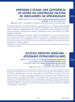 todos os níveis271
Aprender a olhar: uma experiência
de gestão na construção coletiva
de indicadores da aprendizagem
Autoria: Marcos Vinicius de Andrade Steidle [marcos.vinicius@professor.sp.gov.br]
Instituição: EE Prof. Teotônio Alves Pereira
Área: Gestão escolar – Tema específico: Construção de indicadores do processo ensino-aprendizagem
É necessário aprender a olhar para sensibilizar, comprometer, formar e monitorar ações pedagógi-
cas. Assim, por meio da percepção real das atividades pedagógicas, especialmente nas reuniões de
ATPCA e durante o acompanhamento das aulas, é possível potencializar e quantificar indicadores
nas ações indiretas e diretas da escola, visando à qualidade do ensino e, por consequência, a apren-
dizagem do educando.
Subsidiado pela formação do Programa “Melhor Gestão, Melhor Ensino”, da Secretaria de Estado
da Educação de São Paulo, o presente trabalho vem apresentar a experiência dos gestores esco-
lares nas formações e no acompanhamento dos instrumentos de planejamento escolar da Área
de Ciências Humanas em uma Escola de Ensino Integral, considerando os anos finais do Ensino
Fundamental e no Ensino Médio.
Desta forma, o monitoramento da aprendizagem possibilita solucionar e superar desafios de forma
colaborativa e coletiva.
Atlética Objetivo Sorocaba –
atividades extracurriculares
Autoria: Vinicius Leandro das Neves [vinicius.neves@objetivosorocaba.com.br]
Vinicius Rodrigues de Moraes [vinicius@objetivosorocaba.com.br]
Ricardo Baraldi Melhado Filho [ ricardo.baraldi@objetivosorocaba.com.br]
Instituição: Colégio Objetivo Sorocaba
Área: Gestão escolar – Tema específico: Desenvolvimento integral
Estudos mostram que alunos que praticam atividades extracurriculares apresentam um melhor
desempenho acadêmico com níveis elevados de autoestima. Segundo Tubino (2005), as ativida-
des físicas e principalmente esportivas constituem-se num dos melhores meios de convivência
humana. Por isso, a escola tem um papel significativo neste processo, sendo responsável por oti-
mizar e valorizar esta relação, trabalhando no sentido de ensinar mais do que esportes e técnicas
específicas, mas proporcionando o convívio, a socialização, a aquisição de valores, conhecimentos
e significados, apresentando na prática importantes momentos de reflexão. Diante desta realidade,
o objetivo da Atlética é contribuir para a formação humana e para o desenvolvimento de competên-
cias, habilidades e capacidades.
573
574
icloc_2015_miolo_FINAL.indd 271 18/05/15 18:35
 
