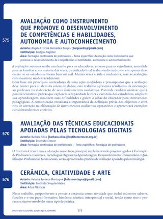272Instituto Cultural Lourenço Castanho
Avaliação como instrumento
que promove o Desenvolvimento
de competências e habilidades,
autonomia e autoconhecimento
Autoria: Angela Cristina Bernardes Borges [borgesa26@gmail.com]
Instituição: Colégio Magister
Área: Formação continuada de professores – Tema específico: Avaliação como instrumento que
promove o desenvolvimento de competências e habilidades, autonomia e autoconhecimento
A avaliação continua sendo um desafio para os educadores, estresse para os estudantes, ansiedade
para as famílias e, na maioria das vezes, o resultado final acaba sendo traduzido em apenas duas
coisas: se os estudantes foram bem ou mal. Muitas vezes a aula é mediadora, mas as avaliações
continuam no modelo tradicional.
Com base em princípios norteadores de uma ação mediadora e pressupostos que a avaliação
deve conter para ir além da coleta de dados, este trabalho apresenta resultados da orientação
ao professor na elaboração de seus instrumentos avaliativos. Pretende também mostrar que é
possível construir provas que explorem a capacidade leitora e escritora dos estudantes, ampliem
sua aprendizagem, sinalizem suas dificuldades e guiem o olhar do educador para intervenções
pedagógicas. A comunicação ressaltará a importância da definição prévia dos objetivos e crité-
rios de correção na elaboração de instrumentos avaliativos operatórios e apresentará exemplos
considerando esses critérios.
Avaliação das técnicas educacionais
apoiadas pelas tecnologias digitais
Autoria: Barbara Silva [barbara.silva@institutocrescer.org.br]
Instituição: Instituto Crescer
Área: Formação continuada de profissionais – Tema específico: Formação de professores
O Instituto Crescer tem a educação como foco principal, implementando projetos ligados à Formação
de Professores e Gestores, Tecnologias Digitais na Aprendizagem, Desenvolvimento Comunitário e Qua-
lificação Profissional. Nesta sessão, serão apresentadas práticas de avaliação apoiadas pela tecnologia.
Cerâmica, criatividade e arte
Autoria: Heloisa Fonseca Montagna [helo.montagna@gmail.com]
Instituição: Instituto Singularidades
Área: Artes Plásticas
Nesse trabalho, proponho-me a pensar a cerâmica como atividade que inclui inúmeros saberes,
funções e o seu papel formativo, histórico, técnico, interpessoal e social, tendo como eixo o pro-
cesso criativo envolvido nesse tipo de prática.
575
570
576
icloc_2015_miolo_FINAL.indd 272 18/05/15 18:35
 