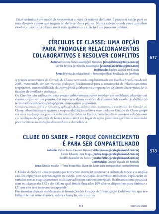 todos os níveis273
Criar cerâmica é um modo de se expressar através da matéria do barro. É procurar saídas para os
mais diversos rumos que surgem no decorrer desta prática. Nunca sabemos onde esses caminhos
vão dar, e isso torna o fazer ainda mais qualitativo: a criação é um processo infinito.
Círculos de classe: uma opção
para promover relacionamentos
colaborativos e resolver conflitos
Autoria: Cristina Telles Assumpção Meirelles [crismeirelles@terra.com.br]
Cecília Pereira de Almeida Assumpção [assumpcaocecilia@gmail.com]
Instituição: Equipe Justiça em Círculo
Área: Orientação educacional – Tema específico: Resolução de Conflitos
A prática restaurativa do Círculo de Classe vem sendo implementada em Escolas brasileiras desde
2005, mostrando ser um recurso dialógico fundamental para a construção de relacionamentos
respeitosos, sustentabilidade da convivência colaborativa e reparações de danos decorrentes de si-
tuações de conflito e violência.
Os Círculos são utilizados para pensar coletivamente como resolver um problema, planejar um
evento, organizar um projeto, dar suporte a algum membro da comunidade escolar, trabalhar de-
terminados conteúdos pedagógicos, entre outros propósitos.
Conversaremos sobre o conceito, aplicabilidade, diferenciais, estrutura e benefícios do Círculo de
Classe. Abordaremos o quanto a responsabilização coletiva exercitada no Círculo de Classe propi-
cia uma mudança na postura relacional de todos na Escola, favorecendo o convívio colaborativo
e a resolução de questões de forma restaurativa, em lugar de ações punitivas que têm se mostrado
pouco efetivas na redução dos conflitos e da violência.
Clube do saber – porque conhecimento
é para ser compartilhado
Autoria: Victor Bruno Cavalari Menna [victor.menna@colegiooswald.com.br]
Carlos Eduardo Lima Braga [carlos.braga@colegiooswald.com.br]
Renato Aparecido de Farias [renato.farias@colegiooswald.com.br]
Instituição: Colégio Oswald de Andrade
Área: Gestão escolar – Tema específico: Clube do Saber para compartilhar conhecimentos
O Clube do Saber é uma proposta que tem como intenção promover a cultura de trocas e a amplia-
ção dos espaços de aprendizagem na escola, com ocupação de diversos ambientes, exploração de
variados temas e agrupamentos multisseriados com base em interesses. Realizamos uma pesquisa
com estudantes do EF2 e do EM, na qual foram elencados 109 saberes disponíveis para Ensinar e
121 que eles têm interesse em aprender.
Ferramentas digitais viabilizaram as formações dos Grupos de Investigação Colaborativa, que tra-
balham temas como francês, xadrez e kung fu, entre outros.
577
578
icloc_2015_miolo_FINAL.indd 273 18/05/15 18:35
 