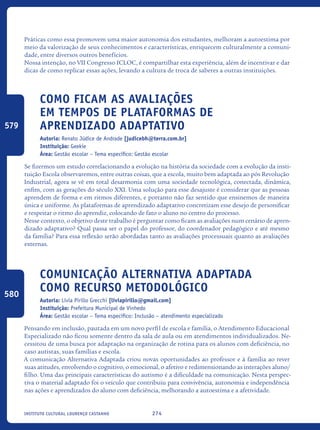 274Instituto Cultural Lourenço Castanho
Práticas como essa promovem uma maior autonomia dos estudantes, melhoram a autoestima por
meio da valorização de seus conhecimentos e características, enriquecem culturalmente a comuni-
dade, entre diversos outros benefícios.
Nossa intenção, no VII Congresso ICLOC, é compartilhar esta experiência, além de incentivar e dar
dicas de como replicar essas ações, levando a cultura de troca de saberes a outras instituições.
Como Ficam As Avaliações
Em Tempos De Plataformas De
Aprendizado Adaptativo
Autoria: Renato Júdice de Andrade [judicebh@terra.com.br]
Instituição: Geekie
Área: Gestão escolar – Tema específico: Gestão escolar
Se fizermos um estudo correlacionando a evolução na história da sociedade com a evolução da insti-
tuição Escola observaremos, entre outras coisas, que a escola, muito bem adaptada ao pós Revolução
Industrial, agora se vê em total desarmonia com uma sociedade tecnológica, conectada, dinâmica,
enfim, com as gerações do século XXI. Uma solução para esse desajuste é considerar que as pessoas
aprendem de forma e em ritmos diferentes, e portanto não faz sentido que ensinemos de maneira
única e uniforme. As plataformas de aprendizado adaptativo concretizam esse desejo de personificar
e respeitar o ritmo do aprendiz, colocando de fato o aluno no centro do processo.
Nesse contexto, o objetivo deste trabalho é perguntar como ficam as avaliações num cenário de apren-
dizado adaptativo? Qual passa ser o papel do professor, do coordenador pedagógico e até mesmo
da família? Para essa reflexão serão abordadas tanto as avaliações processuais quanto as avaliações
externas.
Comunicação alternativa adaptada
como recurso metodológico
Autoria: Lívia Pirillo Grecchi [liviapirillo@gmail.com]
Instituição: Prefeitura Municipal de Vinhedo
Área: Gestão escolar – Tema específico: Inclusão – atendimento especializado
Pensando em inclusão, pautada em um novo perfil de escola e família, o Atendimento Educacional
Especializado não ficou somente dentro da sala de aula ou em atendimentos individualizados. Ne-
cessitou de uma busca por adaptação na organização de rotina para os alunos com deficiência, no
caso autistas, suas famílias e escola.
A comunicação Alternativa Adaptada criou novas oportunidades ao professor e à família ao rever
suas atitudes, envolvendo o cognitivo, o emocional, o afetivo e redimensionando as interações aluno/
filho. Uma das principais características do autismo é a dificuldade na comunicação. Nesta perspec-
tiva o material adaptado foi o veículo que contribuiu para convivência, autonomia e independência
nas ações e aprendizados do aluno com deficiência, melhorando a autoestima e a afetividade.
579
580
icloc_2015_miolo_FINAL.indd 274 18/05/15 18:35
 